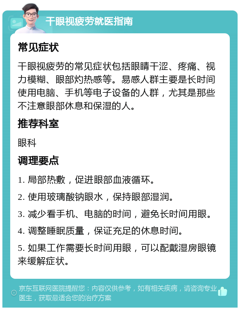 干眼视疲劳就医指南 常见症状 干眼视疲劳的常见症状包括眼睛干涩、疼痛、视力模糊、眼部灼热感等。易感人群主要是长时间使用电脑、手机等电子设备的人群，尤其是那些不注意眼部休息和保湿的人。 推荐科室 眼科 调理要点 1. 局部热敷，促进眼部血液循环。 2. 使用玻璃酸钠眼水，保持眼部湿润。 3. 减少看手机、电脑的时间，避免长时间用眼。 4. 调整睡眠质量，保证充足的休息时间。 5. 如果工作需要长时间用眼，可以配戴湿房眼镜来缓解症状。