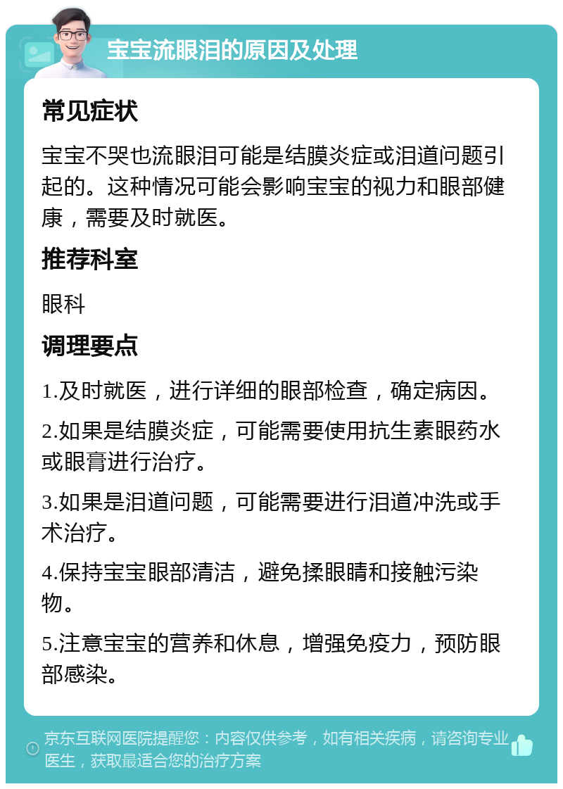 宝宝流眼泪的原因及处理 常见症状 宝宝不哭也流眼泪可能是结膜炎症或泪道问题引起的。这种情况可能会影响宝宝的视力和眼部健康，需要及时就医。 推荐科室 眼科 调理要点 1.及时就医，进行详细的眼部检查，确定病因。 2.如果是结膜炎症，可能需要使用抗生素眼药水或眼膏进行治疗。 3.如果是泪道问题，可能需要进行泪道冲洗或手术治疗。 4.保持宝宝眼部清洁，避免揉眼睛和接触污染物。 5.注意宝宝的营养和休息，增强免疫力，预防眼部感染。