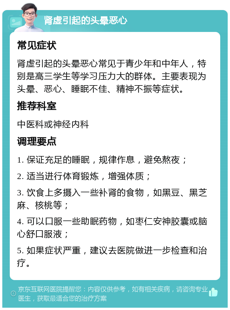 肾虚引起的头晕恶心 常见症状 肾虚引起的头晕恶心常见于青少年和中年人，特别是高三学生等学习压力大的群体。主要表现为头晕、恶心、睡眠不佳、精神不振等症状。 推荐科室 中医科或神经内科 调理要点 1. 保证充足的睡眠，规律作息，避免熬夜； 2. 适当进行体育锻炼，增强体质； 3. 饮食上多摄入一些补肾的食物，如黑豆、黑芝麻、核桃等； 4. 可以口服一些助眠药物，如枣仁安神胶囊或脑心舒口服液； 5. 如果症状严重，建议去医院做进一步检查和治疗。