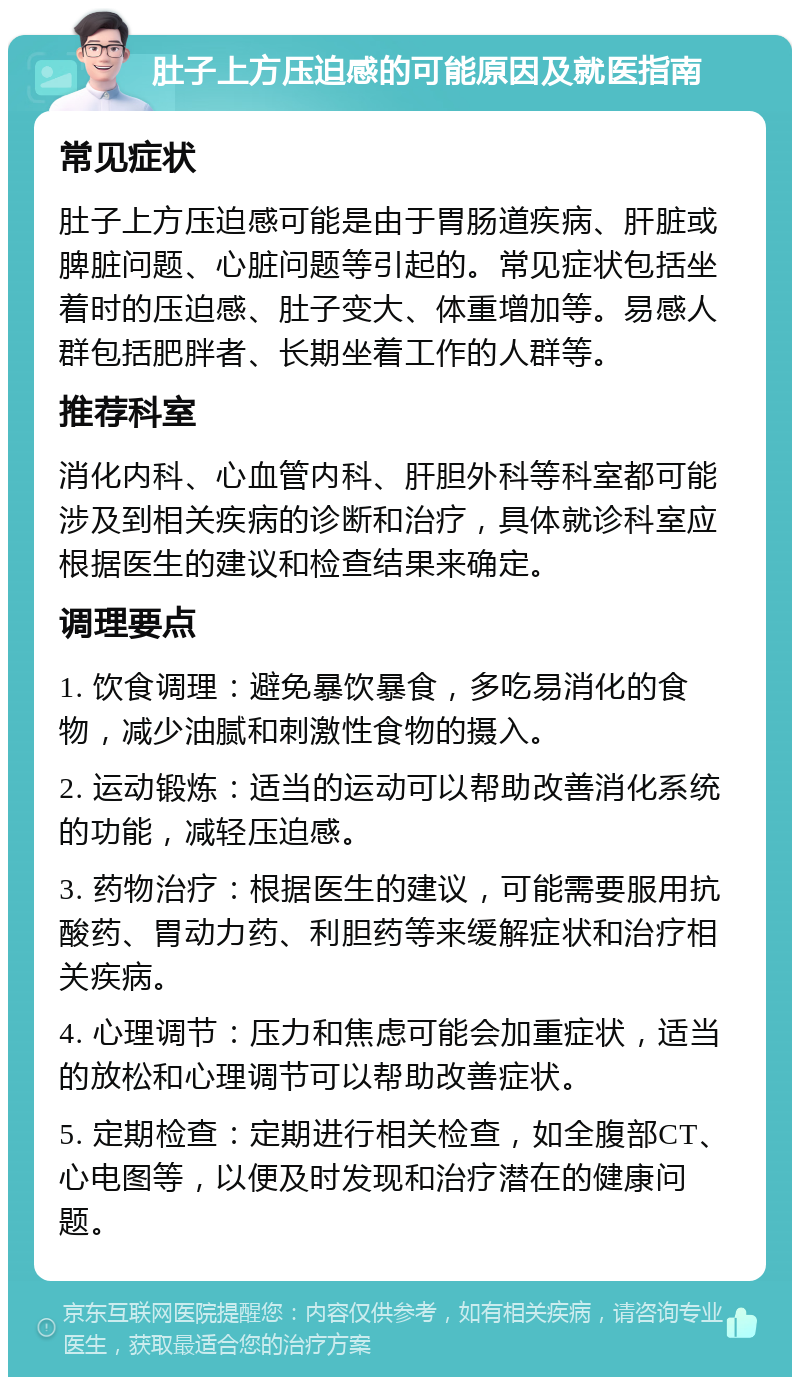 肚子上方压迫感的可能原因及就医指南 常见症状 肚子上方压迫感可能是由于胃肠道疾病、肝脏或脾脏问题、心脏问题等引起的。常见症状包括坐着时的压迫感、肚子变大、体重增加等。易感人群包括肥胖者、长期坐着工作的人群等。 推荐科室 消化内科、心血管内科、肝胆外科等科室都可能涉及到相关疾病的诊断和治疗，具体就诊科室应根据医生的建议和检查结果来确定。 调理要点 1. 饮食调理：避免暴饮暴食，多吃易消化的食物，减少油腻和刺激性食物的摄入。 2. 运动锻炼：适当的运动可以帮助改善消化系统的功能，减轻压迫感。 3. 药物治疗：根据医生的建议，可能需要服用抗酸药、胃动力药、利胆药等来缓解症状和治疗相关疾病。 4. 心理调节：压力和焦虑可能会加重症状，适当的放松和心理调节可以帮助改善症状。 5. 定期检查：定期进行相关检查，如全腹部CT、心电图等，以便及时发现和治疗潜在的健康问题。