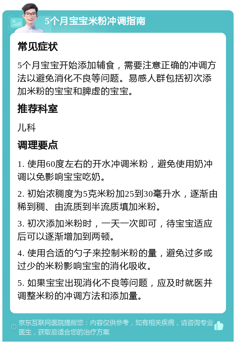 5个月宝宝米粉冲调指南 常见症状 5个月宝宝开始添加辅食，需要注意正确的冲调方法以避免消化不良等问题。易感人群包括初次添加米粉的宝宝和脾虚的宝宝。 推荐科室 儿科 调理要点 1. 使用60度左右的开水冲调米粉，避免使用奶冲调以免影响宝宝吃奶。 2. 初始浓稠度为5克米粉加25到30毫升水，逐渐由稀到稠、由流质到半流质填加米粉。 3. 初次添加米粉时，一天一次即可，待宝宝适应后可以逐渐增加到两顿。 4. 使用合适的勺子来控制米粉的量，避免过多或过少的米粉影响宝宝的消化吸收。 5. 如果宝宝出现消化不良等问题，应及时就医并调整米粉的冲调方法和添加量。