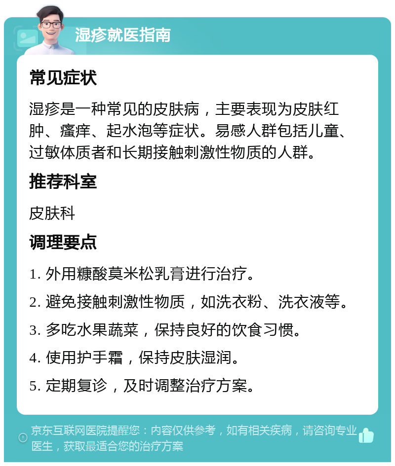 湿疹就医指南 常见症状 湿疹是一种常见的皮肤病，主要表现为皮肤红肿、瘙痒、起水泡等症状。易感人群包括儿童、过敏体质者和长期接触刺激性物质的人群。 推荐科室 皮肤科 调理要点 1. 外用糠酸莫米松乳膏进行治疗。 2. 避免接触刺激性物质，如洗衣粉、洗衣液等。 3. 多吃水果蔬菜，保持良好的饮食习惯。 4. 使用护手霜，保持皮肤湿润。 5. 定期复诊，及时调整治疗方案。