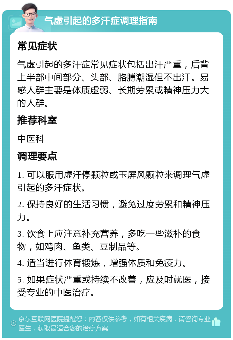 气虚引起的多汗症调理指南 常见症状 气虚引起的多汗症常见症状包括出汗严重，后背上半部中间部分、头部、胳膊潮湿但不出汗。易感人群主要是体质虚弱、长期劳累或精神压力大的人群。 推荐科室 中医科 调理要点 1. 可以服用虚汗停颗粒或玉屏风颗粒来调理气虚引起的多汗症状。 2. 保持良好的生活习惯，避免过度劳累和精神压力。 3. 饮食上应注意补充营养，多吃一些滋补的食物，如鸡肉、鱼类、豆制品等。 4. 适当进行体育锻炼，增强体质和免疫力。 5. 如果症状严重或持续不改善，应及时就医，接受专业的中医治疗。