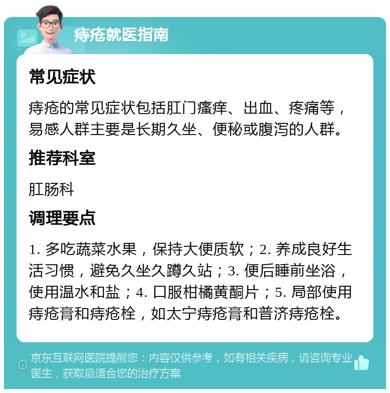 痔疮就医指南 常见症状 痔疮的常见症状包括肛门瘙痒、出血、疼痛等，易感人群主要是长期久坐、便秘或腹泻的人群。 推荐科室 肛肠科 调理要点 1. 多吃蔬菜水果，保持大便质软；2. 养成良好生活习惯，避免久坐久蹲久站；3. 便后睡前坐浴，使用温水和盐；4. 口服柑橘黄酮片；5. 局部使用痔疮膏和痔疮栓，如太宁痔疮膏和普济痔疮栓。