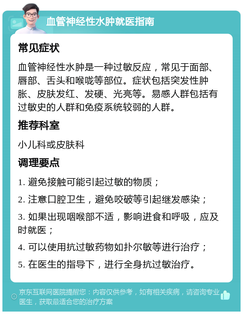 血管神经性水肿就医指南 常见症状 血管神经性水肿是一种过敏反应，常见于面部、唇部、舌头和喉咙等部位。症状包括突发性肿胀、皮肤发红、发硬、光亮等。易感人群包括有过敏史的人群和免疫系统较弱的人群。 推荐科室 小儿科或皮肤科 调理要点 1. 避免接触可能引起过敏的物质； 2. 注意口腔卫生，避免咬破等引起继发感染； 3. 如果出现咽喉部不适，影响进食和呼吸，应及时就医； 4. 可以使用抗过敏药物如扑尔敏等进行治疗； 5. 在医生的指导下，进行全身抗过敏治疗。