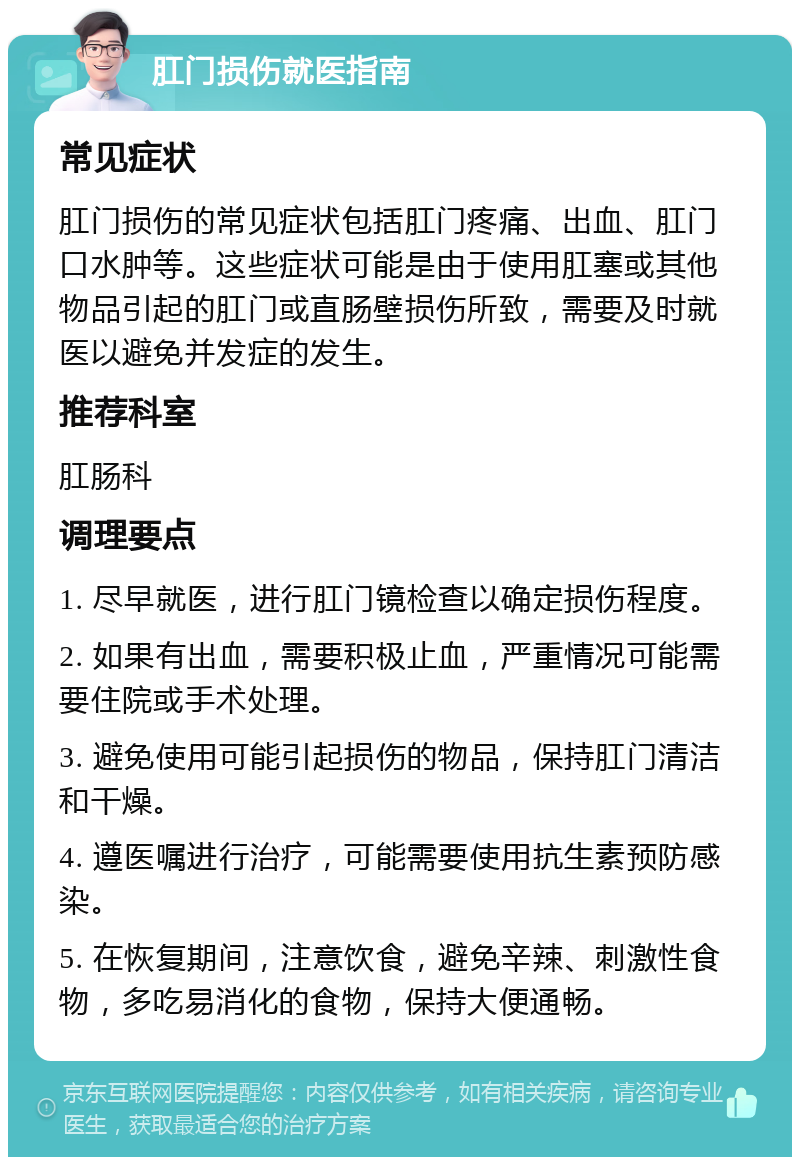 肛门损伤就医指南 常见症状 肛门损伤的常见症状包括肛门疼痛、出血、肛门口水肿等。这些症状可能是由于使用肛塞或其他物品引起的肛门或直肠壁损伤所致，需要及时就医以避免并发症的发生。 推荐科室 肛肠科 调理要点 1. 尽早就医，进行肛门镜检查以确定损伤程度。 2. 如果有出血，需要积极止血，严重情况可能需要住院或手术处理。 3. 避免使用可能引起损伤的物品，保持肛门清洁和干燥。 4. 遵医嘱进行治疗，可能需要使用抗生素预防感染。 5. 在恢复期间，注意饮食，避免辛辣、刺激性食物，多吃易消化的食物，保持大便通畅。