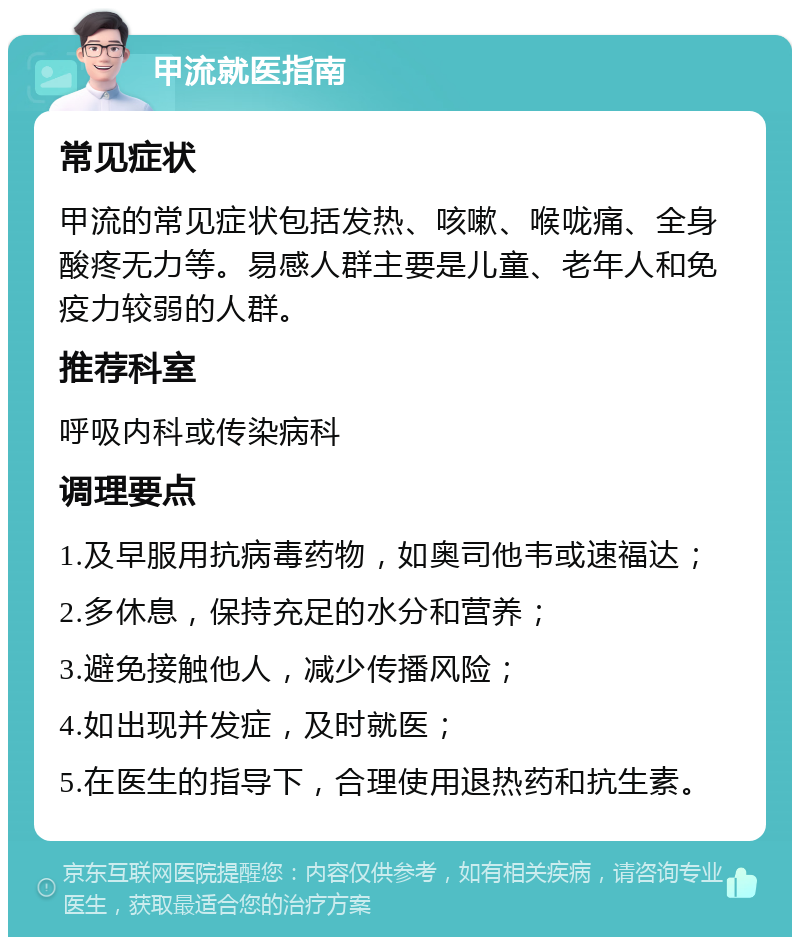 甲流就医指南 常见症状 甲流的常见症状包括发热、咳嗽、喉咙痛、全身酸疼无力等。易感人群主要是儿童、老年人和免疫力较弱的人群。 推荐科室 呼吸内科或传染病科 调理要点 1.及早服用抗病毒药物，如奥司他韦或速福达； 2.多休息，保持充足的水分和营养； 3.避免接触他人，减少传播风险； 4.如出现并发症，及时就医； 5.在医生的指导下，合理使用退热药和抗生素。