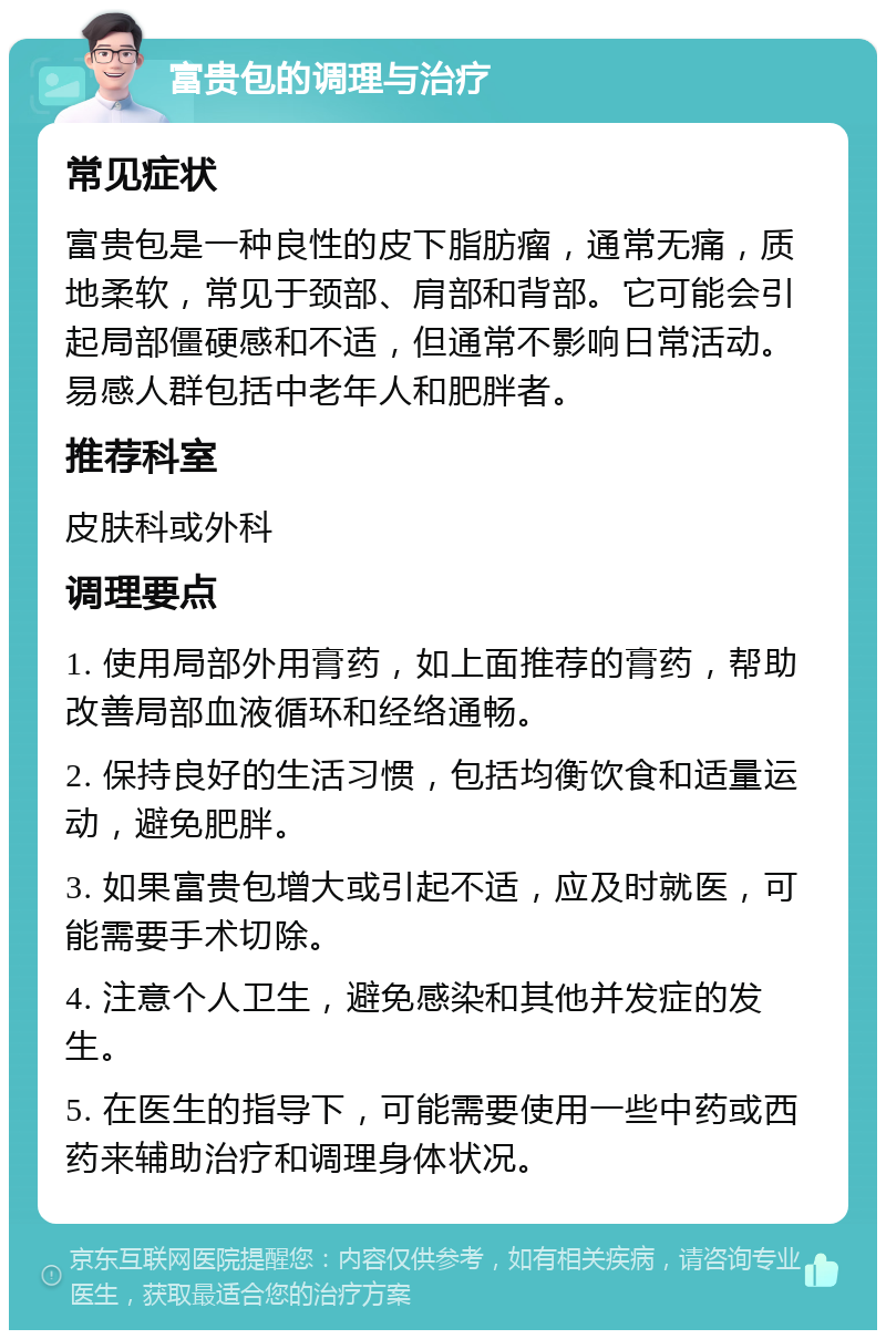 富贵包的调理与治疗 常见症状 富贵包是一种良性的皮下脂肪瘤，通常无痛，质地柔软，常见于颈部、肩部和背部。它可能会引起局部僵硬感和不适，但通常不影响日常活动。易感人群包括中老年人和肥胖者。 推荐科室 皮肤科或外科 调理要点 1. 使用局部外用膏药，如上面推荐的膏药，帮助改善局部血液循环和经络通畅。 2. 保持良好的生活习惯，包括均衡饮食和适量运动，避免肥胖。 3. 如果富贵包增大或引起不适，应及时就医，可能需要手术切除。 4. 注意个人卫生，避免感染和其他并发症的发生。 5. 在医生的指导下，可能需要使用一些中药或西药来辅助治疗和调理身体状况。