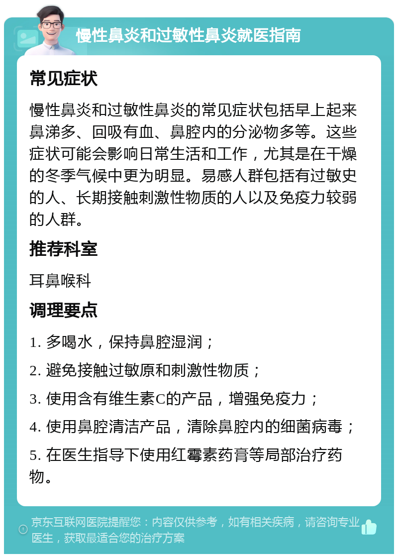 慢性鼻炎和过敏性鼻炎就医指南 常见症状 慢性鼻炎和过敏性鼻炎的常见症状包括早上起来鼻涕多、回吸有血、鼻腔内的分泌物多等。这些症状可能会影响日常生活和工作，尤其是在干燥的冬季气候中更为明显。易感人群包括有过敏史的人、长期接触刺激性物质的人以及免疫力较弱的人群。 推荐科室 耳鼻喉科 调理要点 1. 多喝水，保持鼻腔湿润； 2. 避免接触过敏原和刺激性物质； 3. 使用含有维生素C的产品，增强免疫力； 4. 使用鼻腔清洁产品，清除鼻腔内的细菌病毒； 5. 在医生指导下使用红霉素药膏等局部治疗药物。