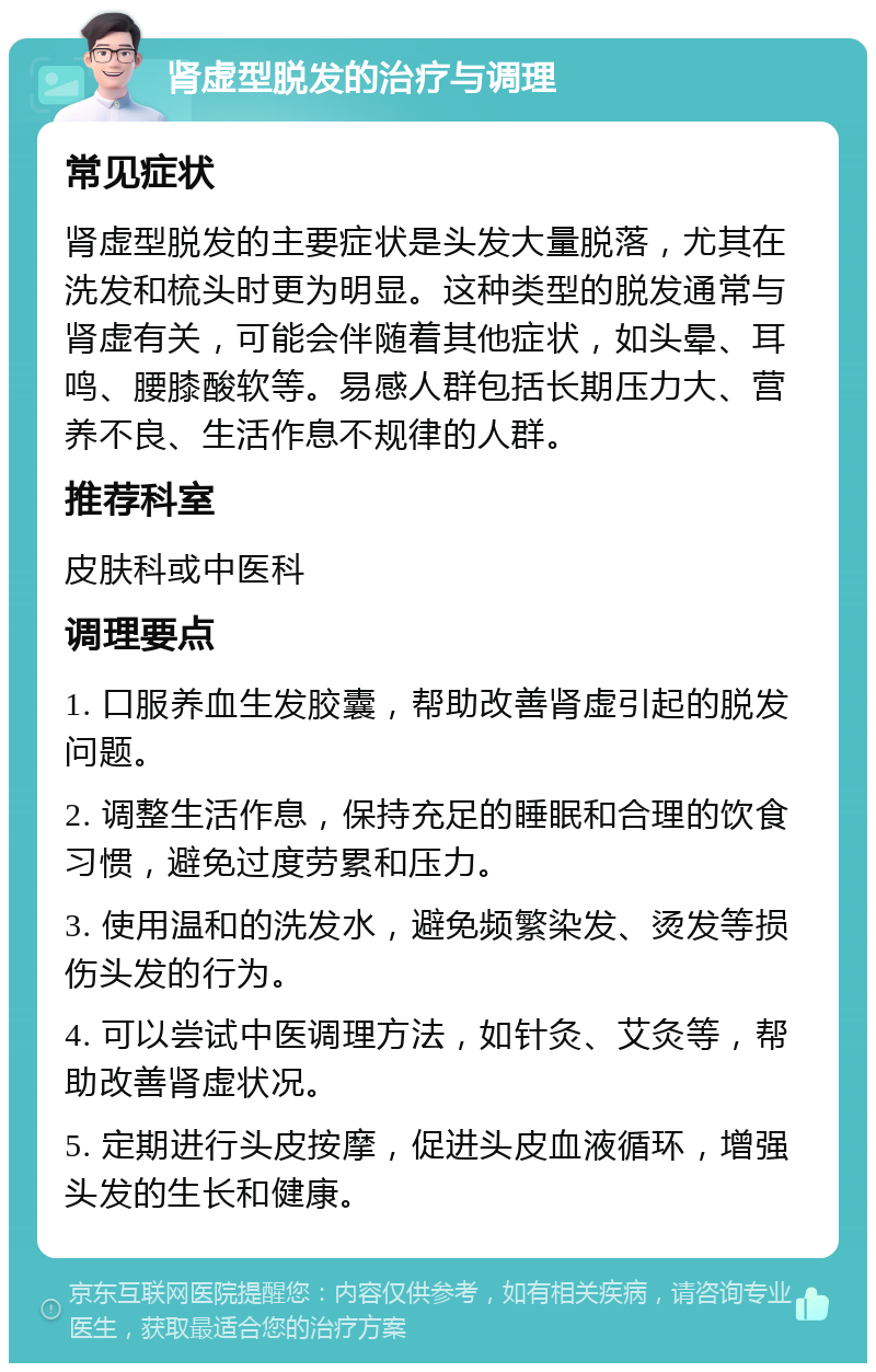 肾虚型脱发的治疗与调理 常见症状 肾虚型脱发的主要症状是头发大量脱落，尤其在洗发和梳头时更为明显。这种类型的脱发通常与肾虚有关，可能会伴随着其他症状，如头晕、耳鸣、腰膝酸软等。易感人群包括长期压力大、营养不良、生活作息不规律的人群。 推荐科室 皮肤科或中医科 调理要点 1. 口服养血生发胶囊，帮助改善肾虚引起的脱发问题。 2. 调整生活作息，保持充足的睡眠和合理的饮食习惯，避免过度劳累和压力。 3. 使用温和的洗发水，避免频繁染发、烫发等损伤头发的行为。 4. 可以尝试中医调理方法，如针灸、艾灸等，帮助改善肾虚状况。 5. 定期进行头皮按摩，促进头皮血液循环，增强头发的生长和健康。