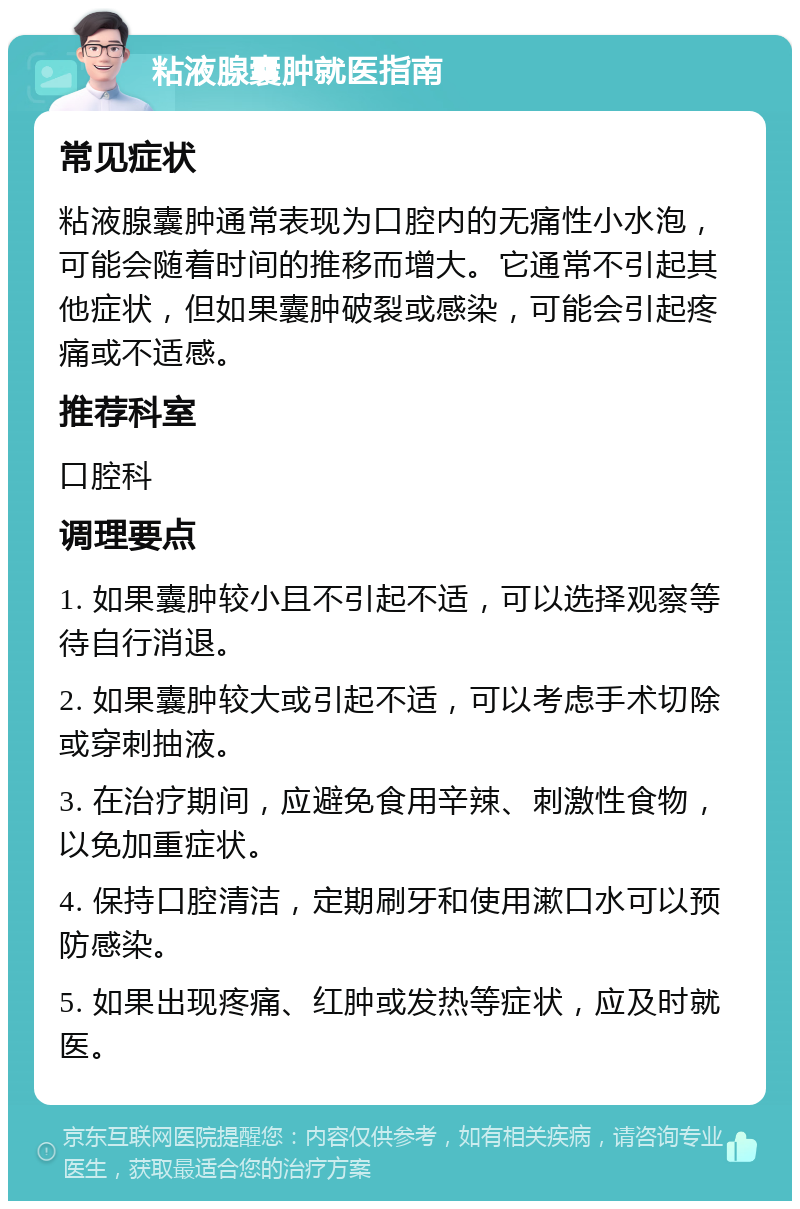 粘液腺囊肿就医指南 常见症状 粘液腺囊肿通常表现为口腔内的无痛性小水泡，可能会随着时间的推移而增大。它通常不引起其他症状，但如果囊肿破裂或感染，可能会引起疼痛或不适感。 推荐科室 口腔科 调理要点 1. 如果囊肿较小且不引起不适，可以选择观察等待自行消退。 2. 如果囊肿较大或引起不适，可以考虑手术切除或穿刺抽液。 3. 在治疗期间，应避免食用辛辣、刺激性食物，以免加重症状。 4. 保持口腔清洁，定期刷牙和使用漱口水可以预防感染。 5. 如果出现疼痛、红肿或发热等症状，应及时就医。