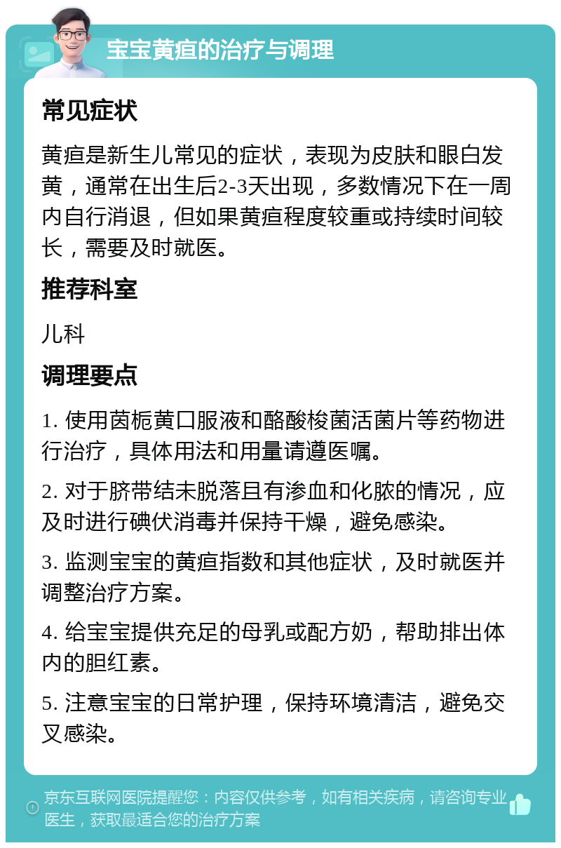 宝宝黄疸的治疗与调理 常见症状 黄疸是新生儿常见的症状，表现为皮肤和眼白发黄，通常在出生后2-3天出现，多数情况下在一周内自行消退，但如果黄疸程度较重或持续时间较长，需要及时就医。 推荐科室 儿科 调理要点 1. 使用茵栀黄口服液和酪酸梭菌活菌片等药物进行治疗，具体用法和用量请遵医嘱。 2. 对于脐带结未脱落且有渗血和化脓的情况，应及时进行碘伏消毒并保持干燥，避免感染。 3. 监测宝宝的黄疸指数和其他症状，及时就医并调整治疗方案。 4. 给宝宝提供充足的母乳或配方奶，帮助排出体内的胆红素。 5. 注意宝宝的日常护理，保持环境清洁，避免交叉感染。