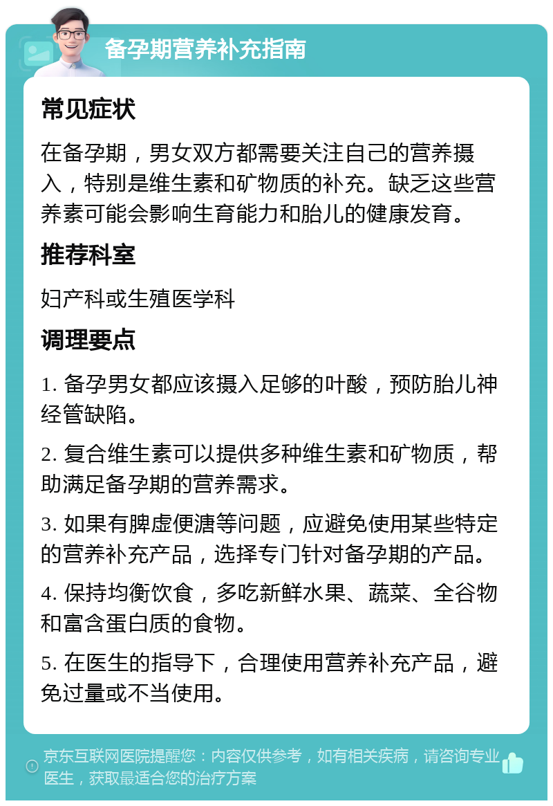 备孕期营养补充指南 常见症状 在备孕期，男女双方都需要关注自己的营养摄入，特别是维生素和矿物质的补充。缺乏这些营养素可能会影响生育能力和胎儿的健康发育。 推荐科室 妇产科或生殖医学科 调理要点 1. 备孕男女都应该摄入足够的叶酸，预防胎儿神经管缺陷。 2. 复合维生素可以提供多种维生素和矿物质，帮助满足备孕期的营养需求。 3. 如果有脾虚便溏等问题，应避免使用某些特定的营养补充产品，选择专门针对备孕期的产品。 4. 保持均衡饮食，多吃新鲜水果、蔬菜、全谷物和富含蛋白质的食物。 5. 在医生的指导下，合理使用营养补充产品，避免过量或不当使用。