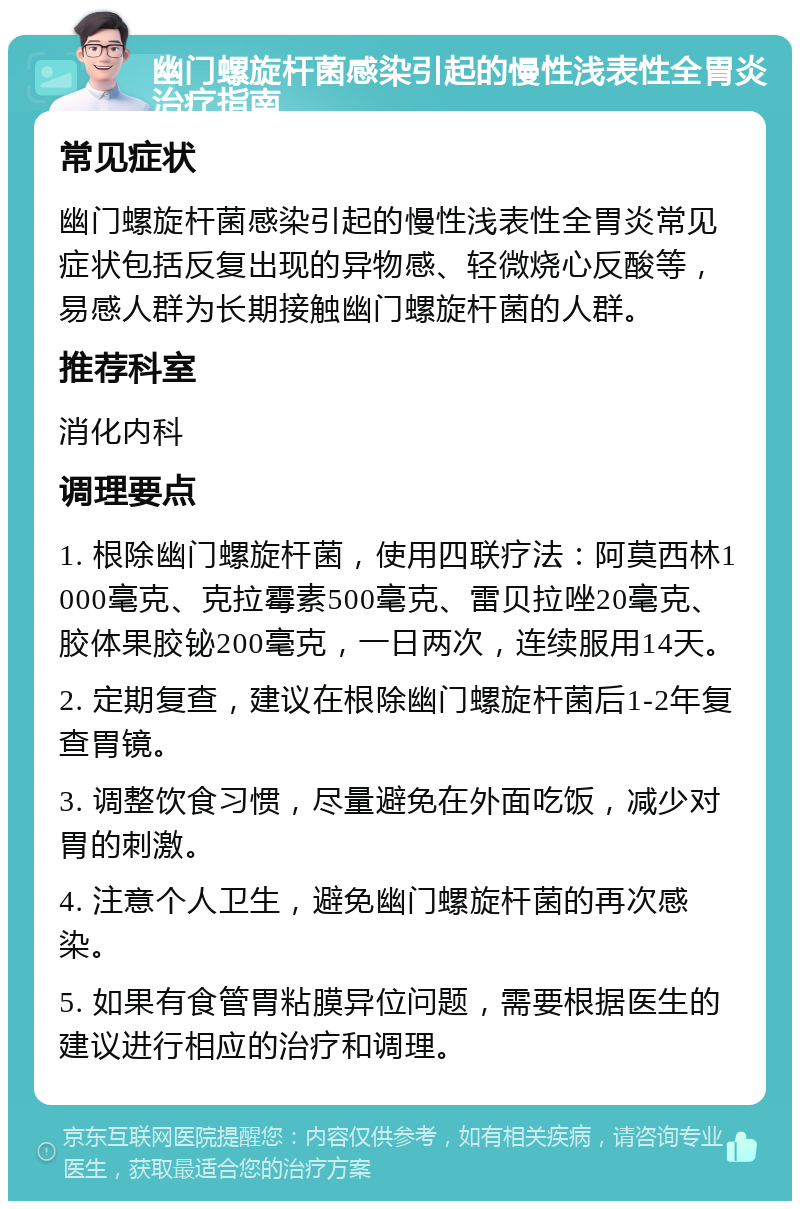 幽门螺旋杆菌感染引起的慢性浅表性全胃炎治疗指南 常见症状 幽门螺旋杆菌感染引起的慢性浅表性全胃炎常见症状包括反复出现的异物感、轻微烧心反酸等，易感人群为长期接触幽门螺旋杆菌的人群。 推荐科室 消化内科 调理要点 1. 根除幽门螺旋杆菌，使用四联疗法：阿莫西林1000毫克、克拉霉素500毫克、雷贝拉唑20毫克、胶体果胶铋200毫克，一日两次，连续服用14天。 2. 定期复查，建议在根除幽门螺旋杆菌后1-2年复查胃镜。 3. 调整饮食习惯，尽量避免在外面吃饭，减少对胃的刺激。 4. 注意个人卫生，避免幽门螺旋杆菌的再次感染。 5. 如果有食管胃粘膜异位问题，需要根据医生的建议进行相应的治疗和调理。