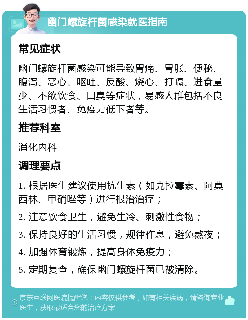 幽门螺旋杆菌感染就医指南 常见症状 幽门螺旋杆菌感染可能导致胃痛、胃胀、便秘、腹泻、恶心、呕吐、反酸、烧心、打嗝、进食量少、不欲饮食、口臭等症状，易感人群包括不良生活习惯者、免疫力低下者等。 推荐科室 消化内科 调理要点 1. 根据医生建议使用抗生素（如克拉霉素、阿莫西林、甲硝唑等）进行根治治疗； 2. 注意饮食卫生，避免生冷、刺激性食物； 3. 保持良好的生活习惯，规律作息，避免熬夜； 4. 加强体育锻炼，提高身体免疫力； 5. 定期复查，确保幽门螺旋杆菌已被清除。