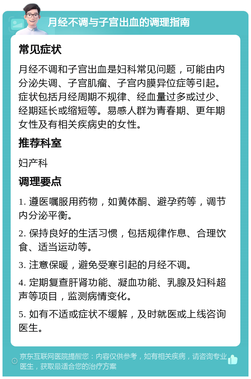 月经不调与子宫出血的调理指南 常见症状 月经不调和子宫出血是妇科常见问题，可能由内分泌失调、子宫肌瘤、子宫内膜异位症等引起。症状包括月经周期不规律、经血量过多或过少、经期延长或缩短等。易感人群为青春期、更年期女性及有相关疾病史的女性。 推荐科室 妇产科 调理要点 1. 遵医嘱服用药物，如黄体酮、避孕药等，调节内分泌平衡。 2. 保持良好的生活习惯，包括规律作息、合理饮食、适当运动等。 3. 注意保暖，避免受寒引起的月经不调。 4. 定期复查肝肾功能、凝血功能、乳腺及妇科超声等项目，监测病情变化。 5. 如有不适或症状不缓解，及时就医或上线咨询医生。