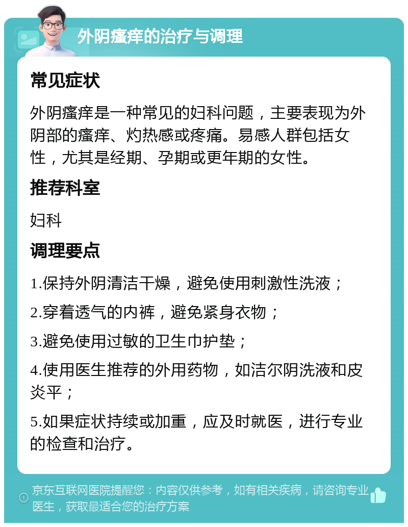 外阴瘙痒的治疗与调理 常见症状 外阴瘙痒是一种常见的妇科问题，主要表现为外阴部的瘙痒、灼热感或疼痛。易感人群包括女性，尤其是经期、孕期或更年期的女性。 推荐科室 妇科 调理要点 1.保持外阴清洁干燥，避免使用刺激性洗液； 2.穿着透气的内裤，避免紧身衣物； 3.避免使用过敏的卫生巾护垫； 4.使用医生推荐的外用药物，如洁尔阴洗液和皮炎平； 5.如果症状持续或加重，应及时就医，进行专业的检查和治疗。