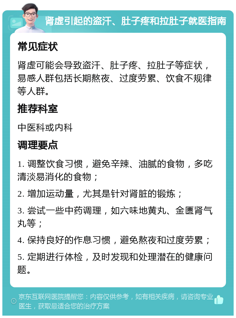 肾虚引起的盗汗、肚子疼和拉肚子就医指南 常见症状 肾虚可能会导致盗汗、肚子疼、拉肚子等症状，易感人群包括长期熬夜、过度劳累、饮食不规律等人群。 推荐科室 中医科或内科 调理要点 1. 调整饮食习惯，避免辛辣、油腻的食物，多吃清淡易消化的食物； 2. 增加运动量，尤其是针对肾脏的锻炼； 3. 尝试一些中药调理，如六味地黄丸、金匮肾气丸等； 4. 保持良好的作息习惯，避免熬夜和过度劳累； 5. 定期进行体检，及时发现和处理潜在的健康问题。