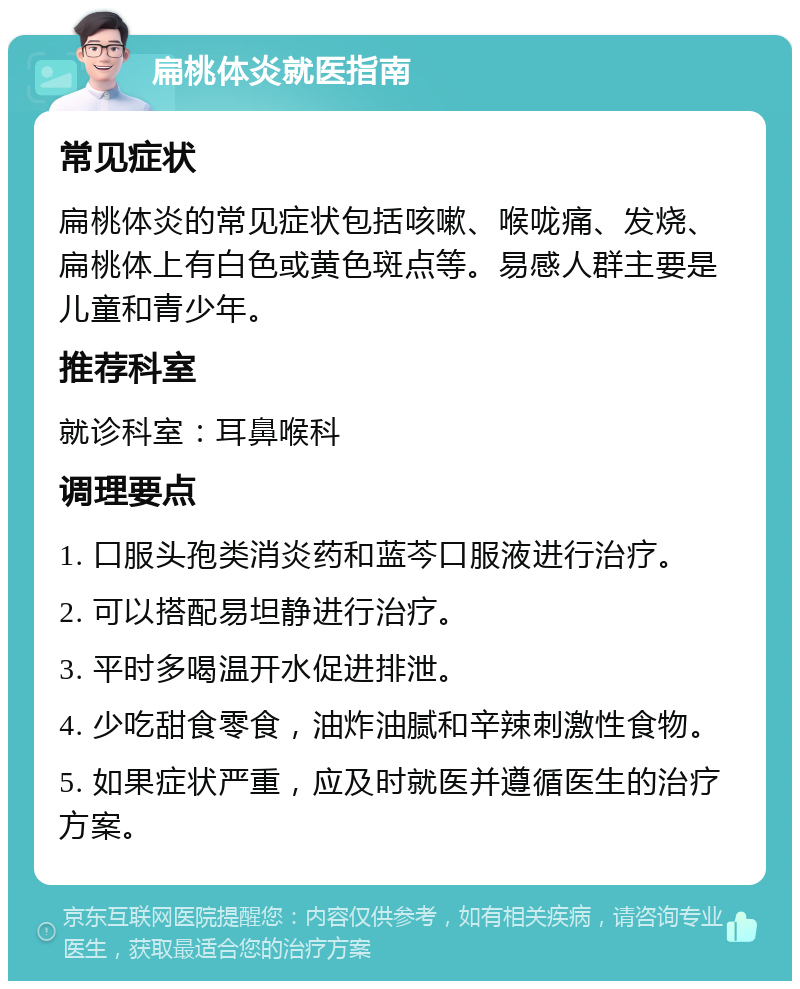 扁桃体炎就医指南 常见症状 扁桃体炎的常见症状包括咳嗽、喉咙痛、发烧、扁桃体上有白色或黄色斑点等。易感人群主要是儿童和青少年。 推荐科室 就诊科室：耳鼻喉科 调理要点 1. 口服头孢类消炎药和蓝芩口服液进行治疗。 2. 可以搭配易坦静进行治疗。 3. 平时多喝温开水促进排泄。 4. 少吃甜食零食，油炸油腻和辛辣刺激性食物。 5. 如果症状严重，应及时就医并遵循医生的治疗方案。