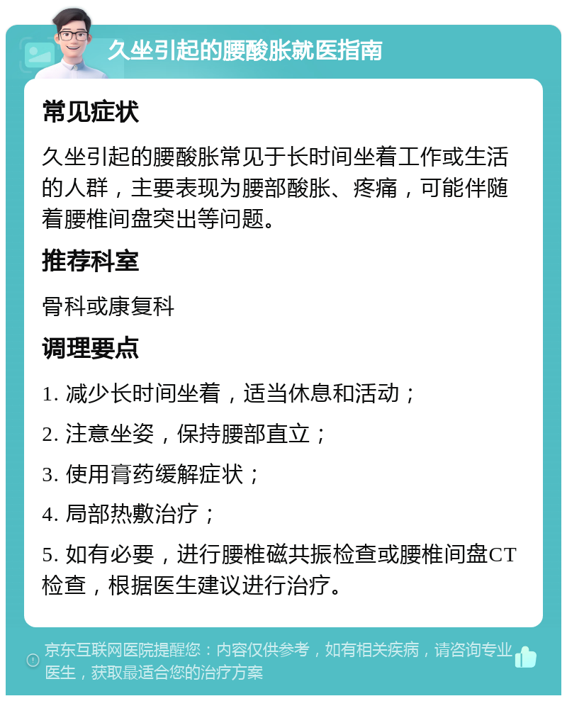 久坐引起的腰酸胀就医指南 常见症状 久坐引起的腰酸胀常见于长时间坐着工作或生活的人群，主要表现为腰部酸胀、疼痛，可能伴随着腰椎间盘突出等问题。 推荐科室 骨科或康复科 调理要点 1. 减少长时间坐着，适当休息和活动； 2. 注意坐姿，保持腰部直立； 3. 使用膏药缓解症状； 4. 局部热敷治疗； 5. 如有必要，进行腰椎磁共振检查或腰椎间盘CT检查，根据医生建议进行治疗。