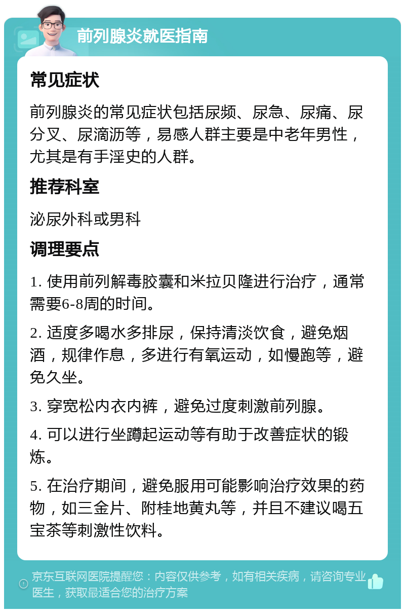 前列腺炎就医指南 常见症状 前列腺炎的常见症状包括尿频、尿急、尿痛、尿分叉、尿滴沥等，易感人群主要是中老年男性，尤其是有手淫史的人群。 推荐科室 泌尿外科或男科 调理要点 1. 使用前列解毒胶囊和米拉贝隆进行治疗，通常需要6-8周的时间。 2. 适度多喝水多排尿，保持清淡饮食，避免烟酒，规律作息，多进行有氧运动，如慢跑等，避免久坐。 3. 穿宽松内衣内裤，避免过度刺激前列腺。 4. 可以进行坐蹲起运动等有助于改善症状的锻炼。 5. 在治疗期间，避免服用可能影响治疗效果的药物，如三金片、附桂地黄丸等，并且不建议喝五宝茶等刺激性饮料。