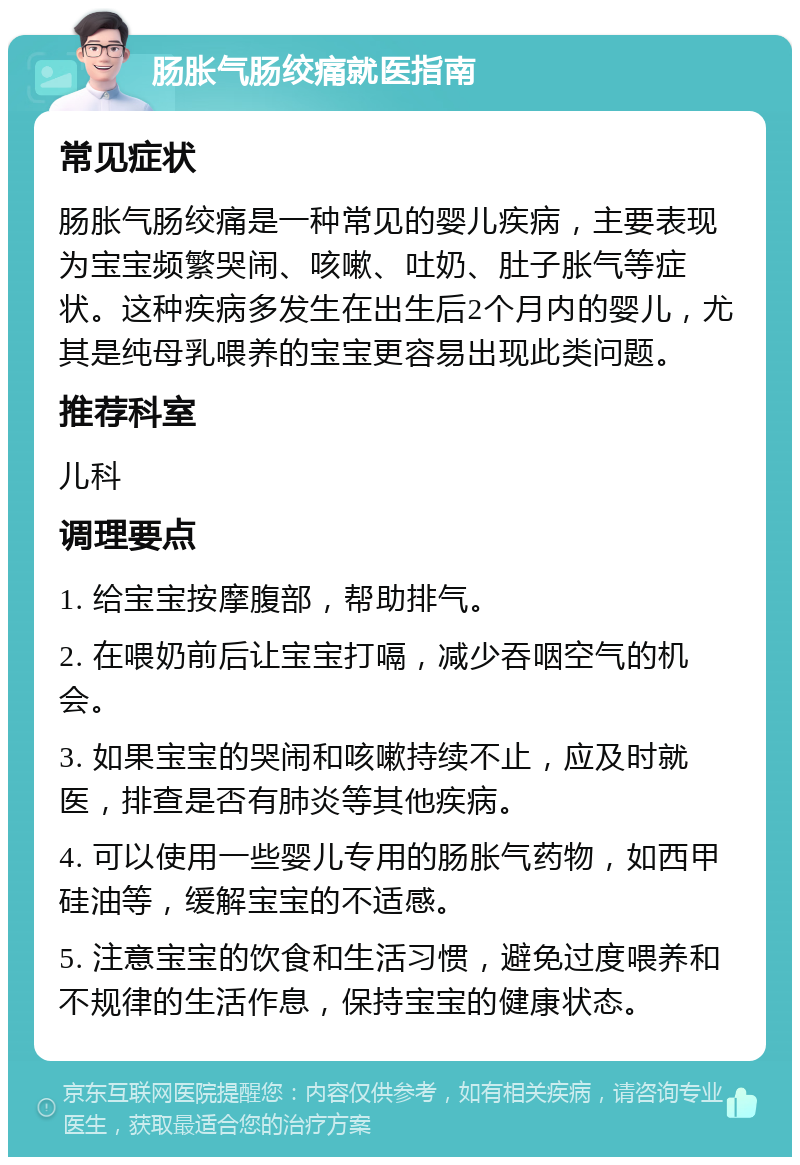 肠胀气肠绞痛就医指南 常见症状 肠胀气肠绞痛是一种常见的婴儿疾病，主要表现为宝宝频繁哭闹、咳嗽、吐奶、肚子胀气等症状。这种疾病多发生在出生后2个月内的婴儿，尤其是纯母乳喂养的宝宝更容易出现此类问题。 推荐科室 儿科 调理要点 1. 给宝宝按摩腹部，帮助排气。 2. 在喂奶前后让宝宝打嗝，减少吞咽空气的机会。 3. 如果宝宝的哭闹和咳嗽持续不止，应及时就医，排查是否有肺炎等其他疾病。 4. 可以使用一些婴儿专用的肠胀气药物，如西甲硅油等，缓解宝宝的不适感。 5. 注意宝宝的饮食和生活习惯，避免过度喂养和不规律的生活作息，保持宝宝的健康状态。