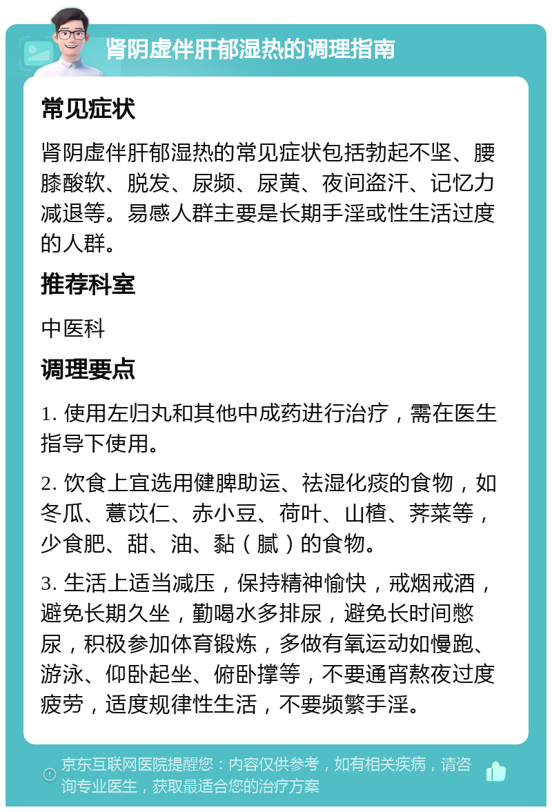 肾阴虚伴肝郁湿热的调理指南 常见症状 肾阴虚伴肝郁湿热的常见症状包括勃起不坚、腰膝酸软、脱发、尿频、尿黄、夜间盗汗、记忆力减退等。易感人群主要是长期手淫或性生活过度的人群。 推荐科室 中医科 调理要点 1. 使用左归丸和其他中成药进行治疗，需在医生指导下使用。 2. 饮食上宜选用健脾助运、祛湿化痰的食物，如冬瓜、薏苡仁、赤小豆、荷叶、山楂、荠菜等，少食肥、甜、油、黏（腻）的食物。 3. 生活上适当减压，保持精神愉快，戒烟戒酒，避免长期久坐，勤喝水多排尿，避免长时间憋尿，积极参加体育锻炼，多做有氧运动如慢跑、游泳、仰卧起坐、俯卧撑等，不要通宵熬夜过度疲劳，适度规律性生活，不要频繁手淫。