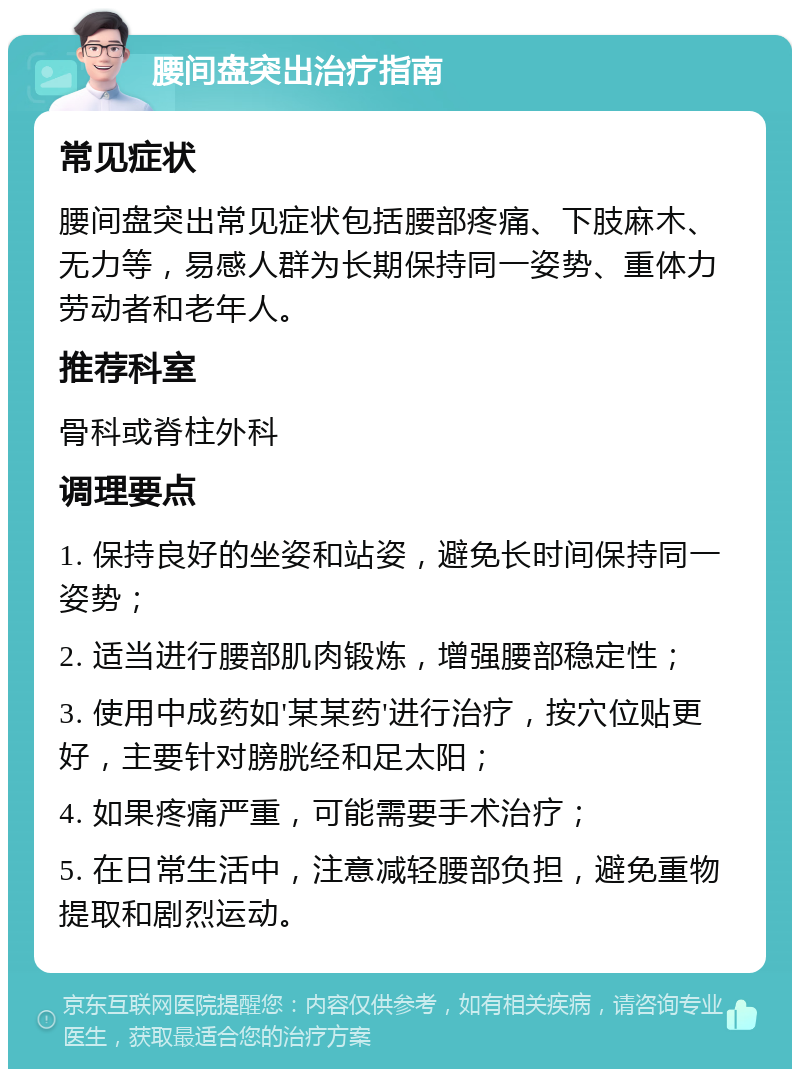 腰间盘突出治疗指南 常见症状 腰间盘突出常见症状包括腰部疼痛、下肢麻木、无力等，易感人群为长期保持同一姿势、重体力劳动者和老年人。 推荐科室 骨科或脊柱外科 调理要点 1. 保持良好的坐姿和站姿，避免长时间保持同一姿势； 2. 适当进行腰部肌肉锻炼，增强腰部稳定性； 3. 使用中成药如'某某药'进行治疗，按穴位贴更好，主要针对膀胱经和足太阳； 4. 如果疼痛严重，可能需要手术治疗； 5. 在日常生活中，注意减轻腰部负担，避免重物提取和剧烈运动。