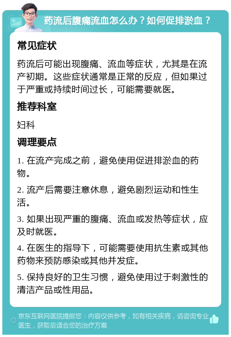 药流后腹痛流血怎么办？如何促排淤血？ 常见症状 药流后可能出现腹痛、流血等症状，尤其是在流产初期。这些症状通常是正常的反应，但如果过于严重或持续时间过长，可能需要就医。 推荐科室 妇科 调理要点 1. 在流产完成之前，避免使用促进排淤血的药物。 2. 流产后需要注意休息，避免剧烈运动和性生活。 3. 如果出现严重的腹痛、流血或发热等症状，应及时就医。 4. 在医生的指导下，可能需要使用抗生素或其他药物来预防感染或其他并发症。 5. 保持良好的卫生习惯，避免使用过于刺激性的清洁产品或性用品。