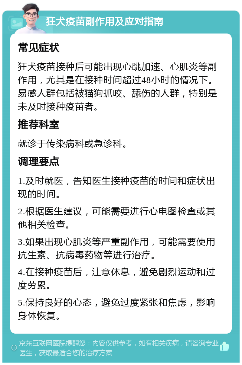 狂犬疫苗副作用及应对指南 常见症状 狂犬疫苗接种后可能出现心跳加速、心肌炎等副作用，尤其是在接种时间超过48小时的情况下。易感人群包括被猫狗抓咬、舔伤的人群，特别是未及时接种疫苗者。 推荐科室 就诊于传染病科或急诊科。 调理要点 1.及时就医，告知医生接种疫苗的时间和症状出现的时间。 2.根据医生建议，可能需要进行心电图检查或其他相关检查。 3.如果出现心肌炎等严重副作用，可能需要使用抗生素、抗病毒药物等进行治疗。 4.在接种疫苗后，注意休息，避免剧烈运动和过度劳累。 5.保持良好的心态，避免过度紧张和焦虑，影响身体恢复。