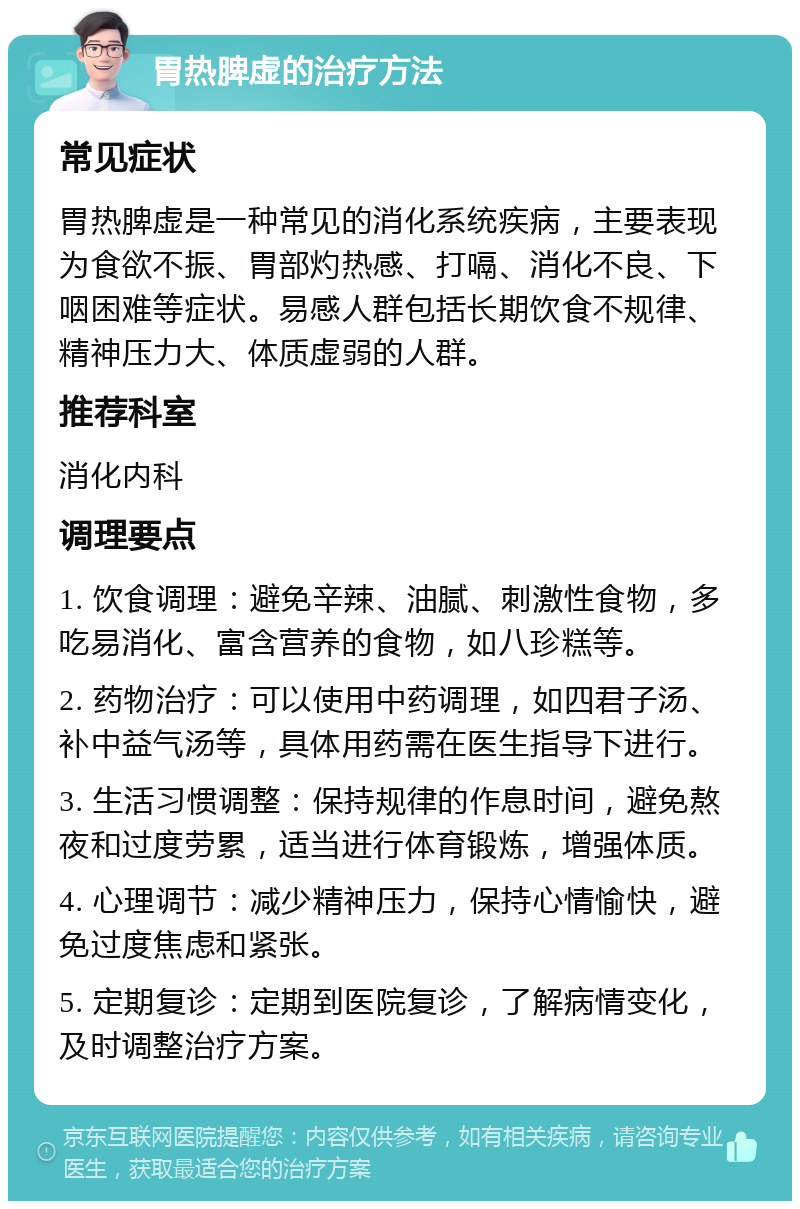 胃热脾虚的治疗方法 常见症状 胃热脾虚是一种常见的消化系统疾病，主要表现为食欲不振、胃部灼热感、打嗝、消化不良、下咽困难等症状。易感人群包括长期饮食不规律、精神压力大、体质虚弱的人群。 推荐科室 消化内科 调理要点 1. 饮食调理：避免辛辣、油腻、刺激性食物，多吃易消化、富含营养的食物，如八珍糕等。 2. 药物治疗：可以使用中药调理，如四君子汤、补中益气汤等，具体用药需在医生指导下进行。 3. 生活习惯调整：保持规律的作息时间，避免熬夜和过度劳累，适当进行体育锻炼，增强体质。 4. 心理调节：减少精神压力，保持心情愉快，避免过度焦虑和紧张。 5. 定期复诊：定期到医院复诊，了解病情变化，及时调整治疗方案。