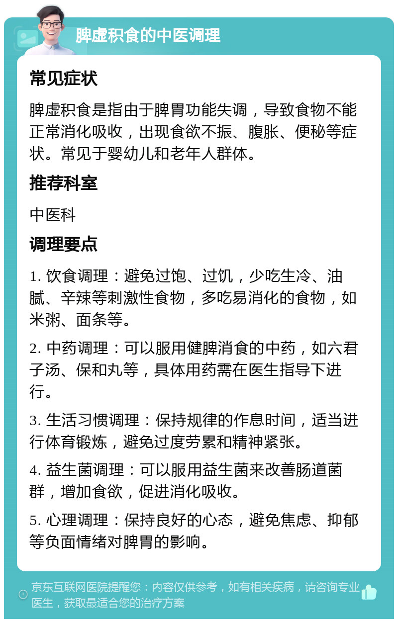 脾虚积食的中医调理 常见症状 脾虚积食是指由于脾胃功能失调，导致食物不能正常消化吸收，出现食欲不振、腹胀、便秘等症状。常见于婴幼儿和老年人群体。 推荐科室 中医科 调理要点 1. 饮食调理：避免过饱、过饥，少吃生冷、油腻、辛辣等刺激性食物，多吃易消化的食物，如米粥、面条等。 2. 中药调理：可以服用健脾消食的中药，如六君子汤、保和丸等，具体用药需在医生指导下进行。 3. 生活习惯调理：保持规律的作息时间，适当进行体育锻炼，避免过度劳累和精神紧张。 4. 益生菌调理：可以服用益生菌来改善肠道菌群，增加食欲，促进消化吸收。 5. 心理调理：保持良好的心态，避免焦虑、抑郁等负面情绪对脾胃的影响。