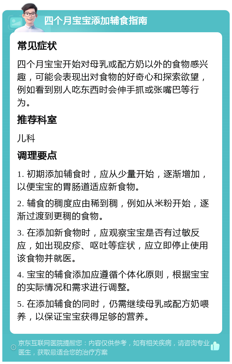 四个月宝宝添加辅食指南 常见症状 四个月宝宝开始对母乳或配方奶以外的食物感兴趣，可能会表现出对食物的好奇心和探索欲望，例如看到别人吃东西时会伸手抓或张嘴巴等行为。 推荐科室 儿科 调理要点 1. 初期添加辅食时，应从少量开始，逐渐增加，以便宝宝的胃肠道适应新食物。 2. 辅食的稠度应由稀到稠，例如从米粉开始，逐渐过渡到更稠的食物。 3. 在添加新食物时，应观察宝宝是否有过敏反应，如出现皮疹、呕吐等症状，应立即停止使用该食物并就医。 4. 宝宝的辅食添加应遵循个体化原则，根据宝宝的实际情况和需求进行调整。 5. 在添加辅食的同时，仍需继续母乳或配方奶喂养，以保证宝宝获得足够的营养。