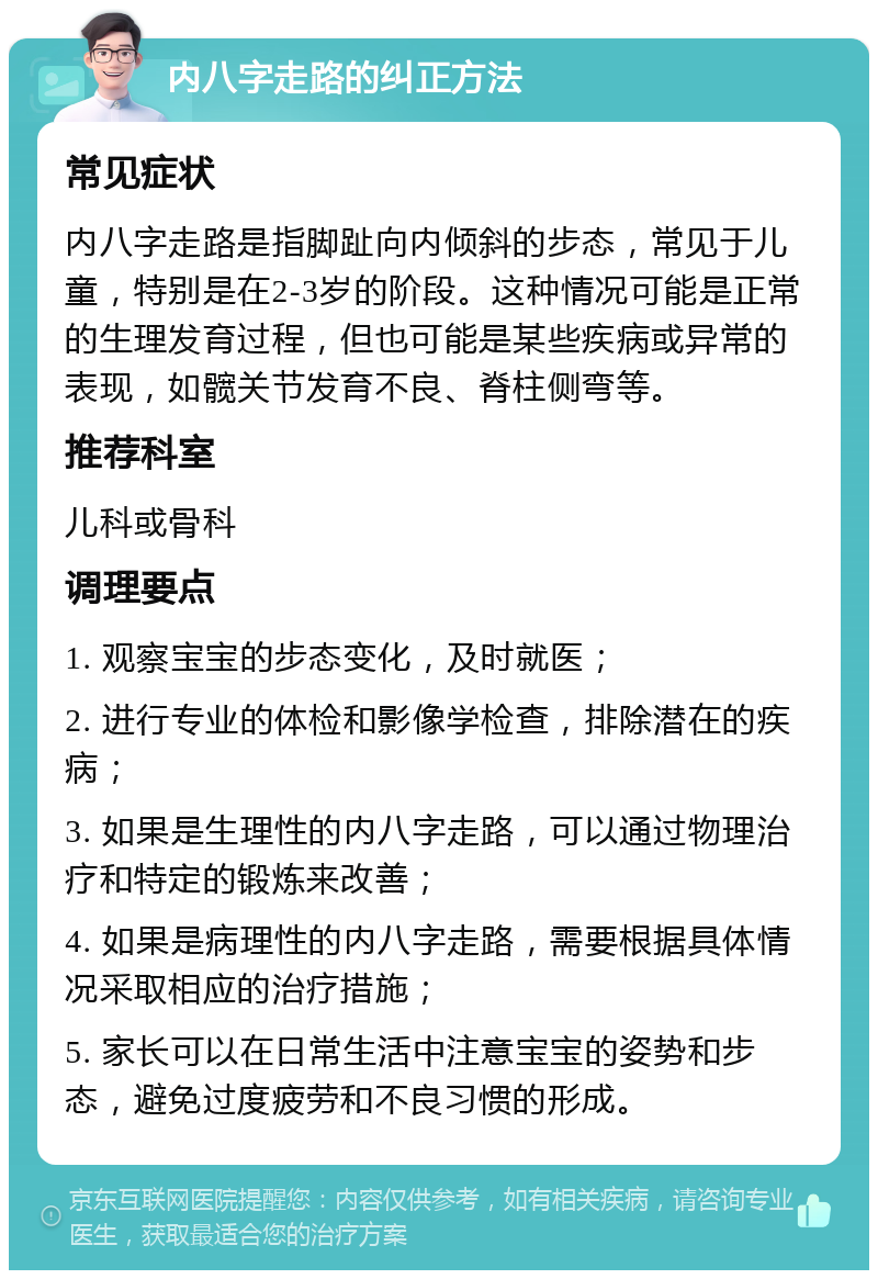 内八字走路的纠正方法 常见症状 内八字走路是指脚趾向内倾斜的步态，常见于儿童，特别是在2-3岁的阶段。这种情况可能是正常的生理发育过程，但也可能是某些疾病或异常的表现，如髋关节发育不良、脊柱侧弯等。 推荐科室 儿科或骨科 调理要点 1. 观察宝宝的步态变化，及时就医； 2. 进行专业的体检和影像学检查，排除潜在的疾病； 3. 如果是生理性的内八字走路，可以通过物理治疗和特定的锻炼来改善； 4. 如果是病理性的内八字走路，需要根据具体情况采取相应的治疗措施； 5. 家长可以在日常生活中注意宝宝的姿势和步态，避免过度疲劳和不良习惯的形成。