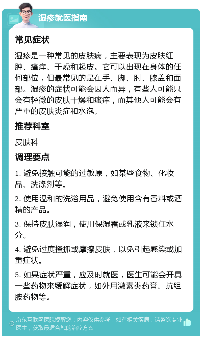 湿疹就医指南 常见症状 湿疹是一种常见的皮肤病，主要表现为皮肤红肿、瘙痒、干燥和起皮。它可以出现在身体的任何部位，但最常见的是在手、脚、肘、膝盖和面部。湿疹的症状可能会因人而异，有些人可能只会有轻微的皮肤干燥和瘙痒，而其他人可能会有严重的皮肤炎症和水泡。 推荐科室 皮肤科 调理要点 1. 避免接触可能的过敏原，如某些食物、化妆品、洗涤剂等。 2. 使用温和的洗浴用品，避免使用含有香料或酒精的产品。 3. 保持皮肤湿润，使用保湿霜或乳液来锁住水分。 4. 避免过度搔抓或摩擦皮肤，以免引起感染或加重症状。 5. 如果症状严重，应及时就医，医生可能会开具一些药物来缓解症状，如外用激素类药膏、抗组胺药物等。