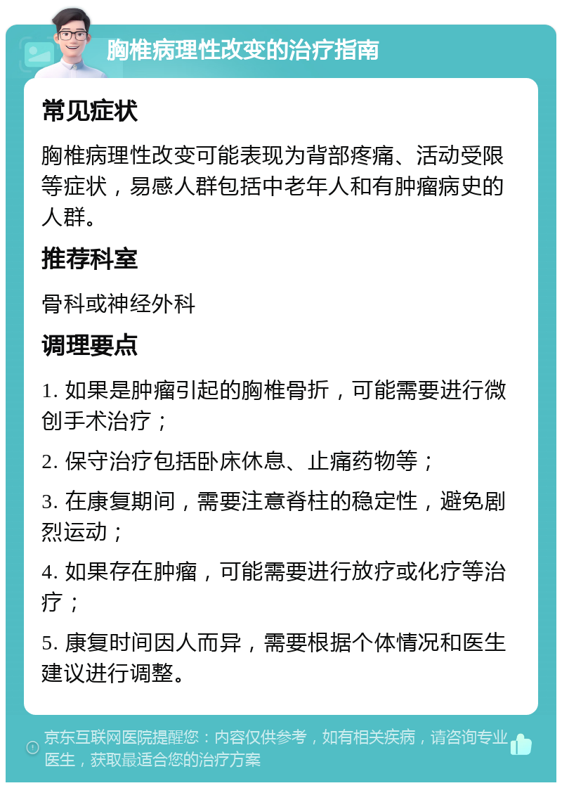 胸椎病理性改变的治疗指南 常见症状 胸椎病理性改变可能表现为背部疼痛、活动受限等症状，易感人群包括中老年人和有肿瘤病史的人群。 推荐科室 骨科或神经外科 调理要点 1. 如果是肿瘤引起的胸椎骨折，可能需要进行微创手术治疗； 2. 保守治疗包括卧床休息、止痛药物等； 3. 在康复期间，需要注意脊柱的稳定性，避免剧烈运动； 4. 如果存在肿瘤，可能需要进行放疗或化疗等治疗； 5. 康复时间因人而异，需要根据个体情况和医生建议进行调整。