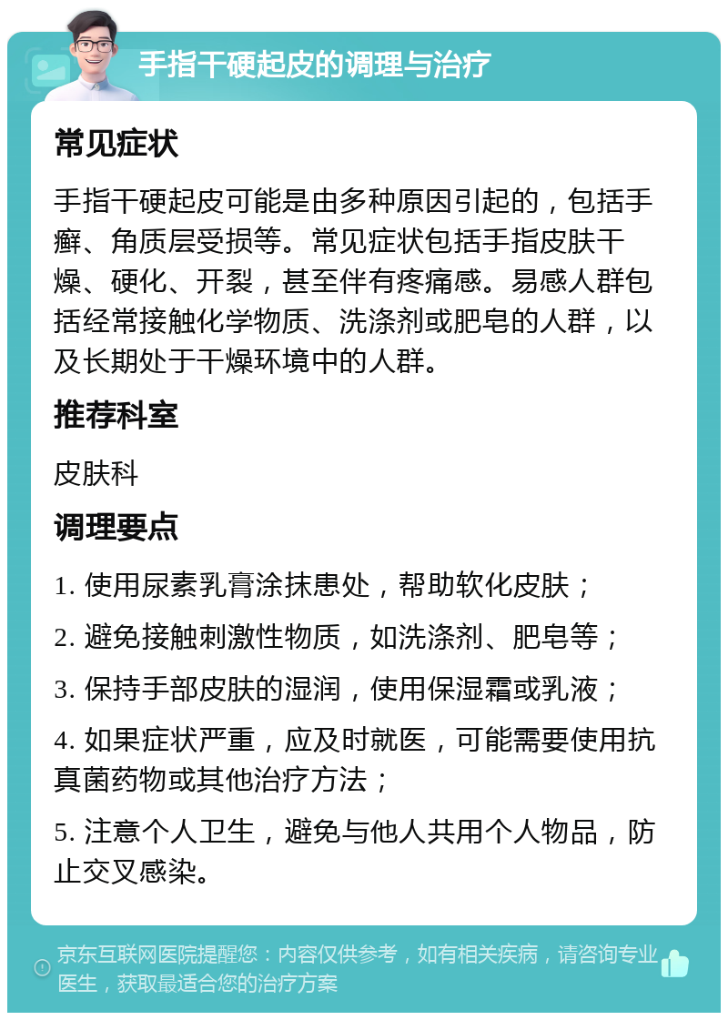 手指干硬起皮的调理与治疗 常见症状 手指干硬起皮可能是由多种原因引起的，包括手癣、角质层受损等。常见症状包括手指皮肤干燥、硬化、开裂，甚至伴有疼痛感。易感人群包括经常接触化学物质、洗涤剂或肥皂的人群，以及长期处于干燥环境中的人群。 推荐科室 皮肤科 调理要点 1. 使用尿素乳膏涂抹患处，帮助软化皮肤； 2. 避免接触刺激性物质，如洗涤剂、肥皂等； 3. 保持手部皮肤的湿润，使用保湿霜或乳液； 4. 如果症状严重，应及时就医，可能需要使用抗真菌药物或其他治疗方法； 5. 注意个人卫生，避免与他人共用个人物品，防止交叉感染。