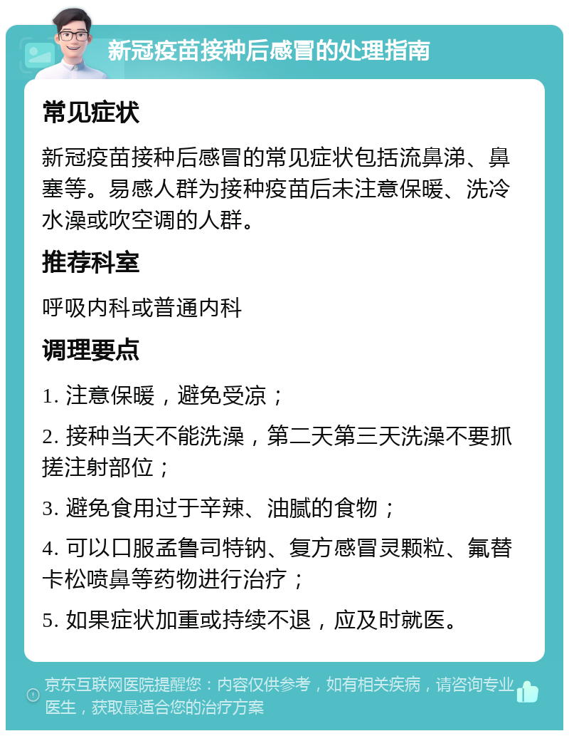 新冠疫苗接种后感冒的处理指南 常见症状 新冠疫苗接种后感冒的常见症状包括流鼻涕、鼻塞等。易感人群为接种疫苗后未注意保暖、洗冷水澡或吹空调的人群。 推荐科室 呼吸内科或普通内科 调理要点 1. 注意保暖，避免受凉； 2. 接种当天不能洗澡，第二天第三天洗澡不要抓搓注射部位； 3. 避免食用过于辛辣、油腻的食物； 4. 可以口服孟鲁司特钠、复方感冒灵颗粒、氟替卡松喷鼻等药物进行治疗； 5. 如果症状加重或持续不退，应及时就医。