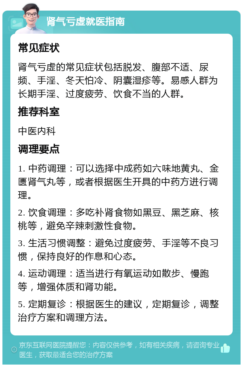 肾气亏虚就医指南 常见症状 肾气亏虚的常见症状包括脱发、腹部不适、尿频、手淫、冬天怕冷、阴囊湿疹等。易感人群为长期手淫、过度疲劳、饮食不当的人群。 推荐科室 中医内科 调理要点 1. 中药调理：可以选择中成药如六味地黄丸、金匮肾气丸等，或者根据医生开具的中药方进行调理。 2. 饮食调理：多吃补肾食物如黑豆、黑芝麻、核桃等，避免辛辣刺激性食物。 3. 生活习惯调整：避免过度疲劳、手淫等不良习惯，保持良好的作息和心态。 4. 运动调理：适当进行有氧运动如散步、慢跑等，增强体质和肾功能。 5. 定期复诊：根据医生的建议，定期复诊，调整治疗方案和调理方法。