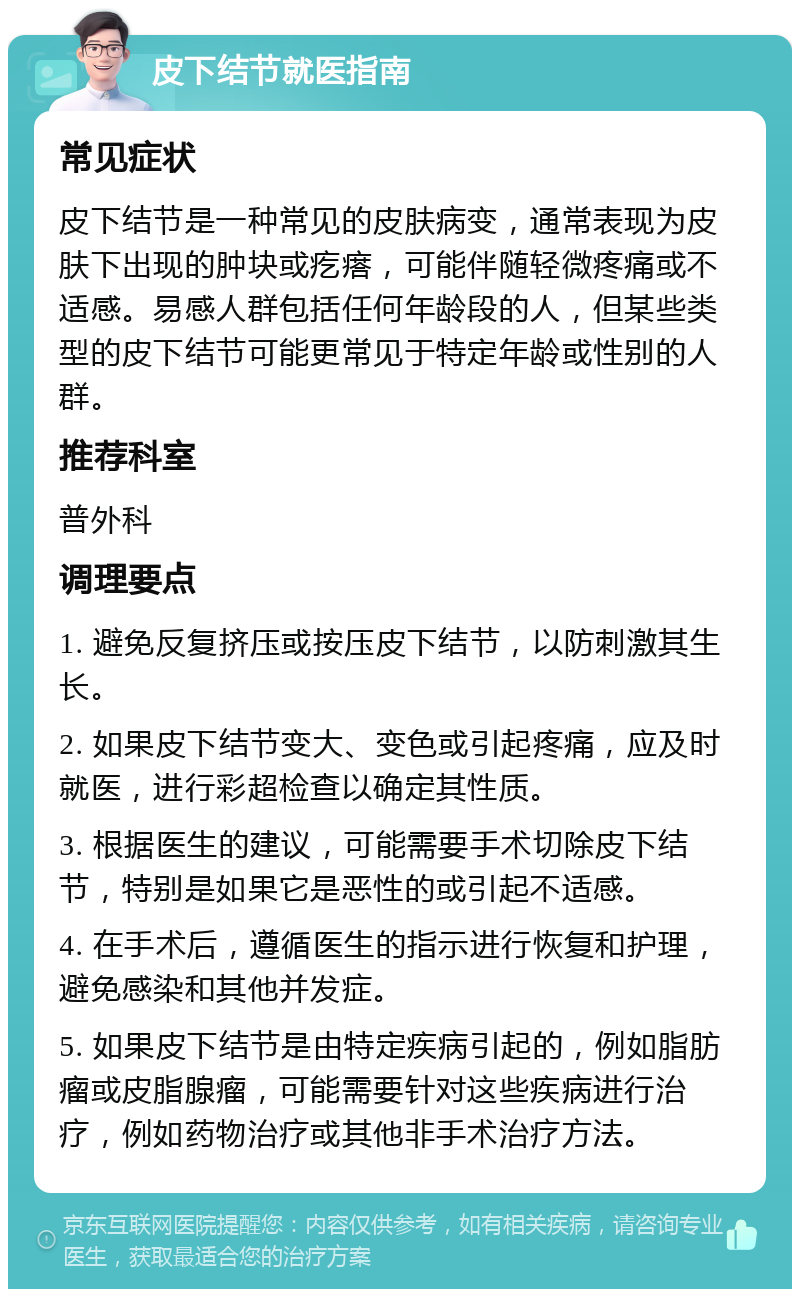 皮下结节就医指南 常见症状 皮下结节是一种常见的皮肤病变，通常表现为皮肤下出现的肿块或疙瘩，可能伴随轻微疼痛或不适感。易感人群包括任何年龄段的人，但某些类型的皮下结节可能更常见于特定年龄或性别的人群。 推荐科室 普外科 调理要点 1. 避免反复挤压或按压皮下结节，以防刺激其生长。 2. 如果皮下结节变大、变色或引起疼痛，应及时就医，进行彩超检查以确定其性质。 3. 根据医生的建议，可能需要手术切除皮下结节，特别是如果它是恶性的或引起不适感。 4. 在手术后，遵循医生的指示进行恢复和护理，避免感染和其他并发症。 5. 如果皮下结节是由特定疾病引起的，例如脂肪瘤或皮脂腺瘤，可能需要针对这些疾病进行治疗，例如药物治疗或其他非手术治疗方法。