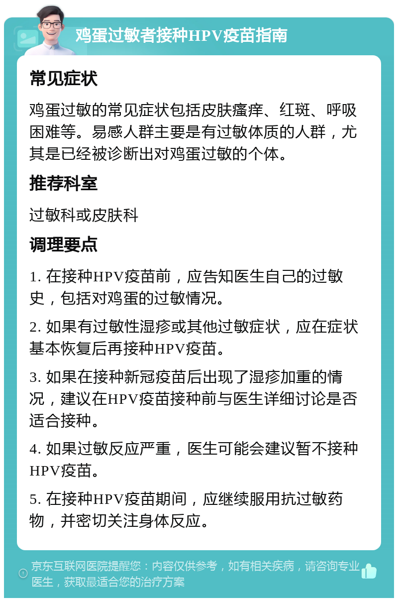 鸡蛋过敏者接种HPV疫苗指南 常见症状 鸡蛋过敏的常见症状包括皮肤瘙痒、红斑、呼吸困难等。易感人群主要是有过敏体质的人群，尤其是已经被诊断出对鸡蛋过敏的个体。 推荐科室 过敏科或皮肤科 调理要点 1. 在接种HPV疫苗前，应告知医生自己的过敏史，包括对鸡蛋的过敏情况。 2. 如果有过敏性湿疹或其他过敏症状，应在症状基本恢复后再接种HPV疫苗。 3. 如果在接种新冠疫苗后出现了湿疹加重的情况，建议在HPV疫苗接种前与医生详细讨论是否适合接种。 4. 如果过敏反应严重，医生可能会建议暂不接种HPV疫苗。 5. 在接种HPV疫苗期间，应继续服用抗过敏药物，并密切关注身体反应。