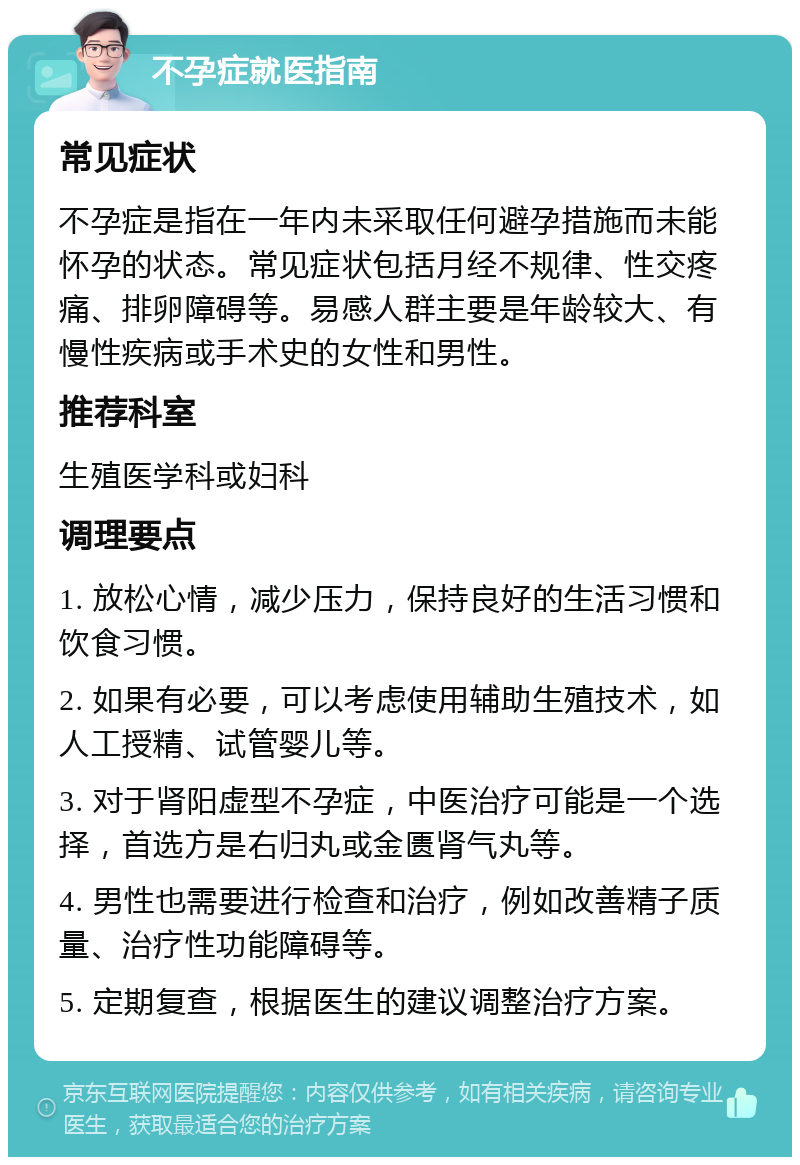 不孕症就医指南 常见症状 不孕症是指在一年内未采取任何避孕措施而未能怀孕的状态。常见症状包括月经不规律、性交疼痛、排卵障碍等。易感人群主要是年龄较大、有慢性疾病或手术史的女性和男性。 推荐科室 生殖医学科或妇科 调理要点 1. 放松心情，减少压力，保持良好的生活习惯和饮食习惯。 2. 如果有必要，可以考虑使用辅助生殖技术，如人工授精、试管婴儿等。 3. 对于肾阳虚型不孕症，中医治疗可能是一个选择，首选方是右归丸或金匮肾气丸等。 4. 男性也需要进行检查和治疗，例如改善精子质量、治疗性功能障碍等。 5. 定期复查，根据医生的建议调整治疗方案。