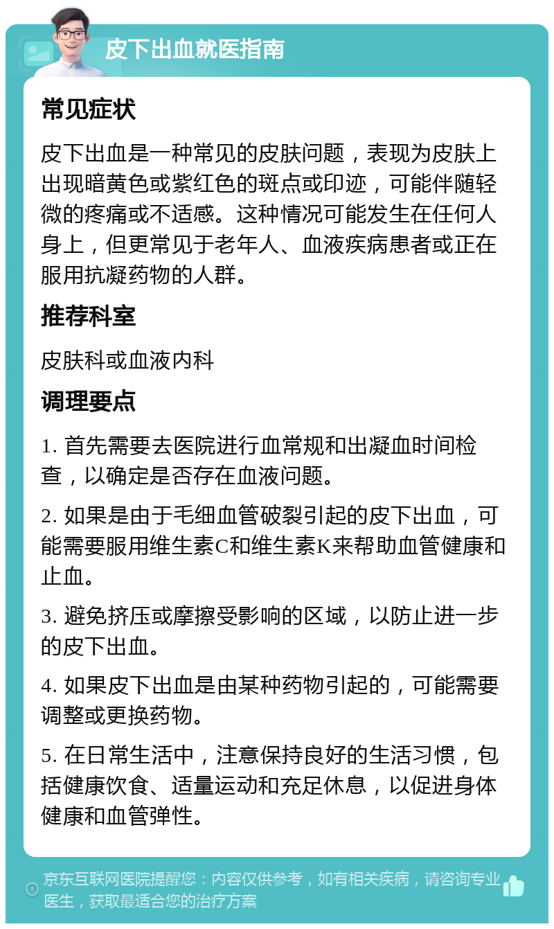 皮下出血就医指南 常见症状 皮下出血是一种常见的皮肤问题，表现为皮肤上出现暗黄色或紫红色的斑点或印迹，可能伴随轻微的疼痛或不适感。这种情况可能发生在任何人身上，但更常见于老年人、血液疾病患者或正在服用抗凝药物的人群。 推荐科室 皮肤科或血液内科 调理要点 1. 首先需要去医院进行血常规和出凝血时间检查，以确定是否存在血液问题。 2. 如果是由于毛细血管破裂引起的皮下出血，可能需要服用维生素C和维生素K来帮助血管健康和止血。 3. 避免挤压或摩擦受影响的区域，以防止进一步的皮下出血。 4. 如果皮下出血是由某种药物引起的，可能需要调整或更换药物。 5. 在日常生活中，注意保持良好的生活习惯，包括健康饮食、适量运动和充足休息，以促进身体健康和血管弹性。