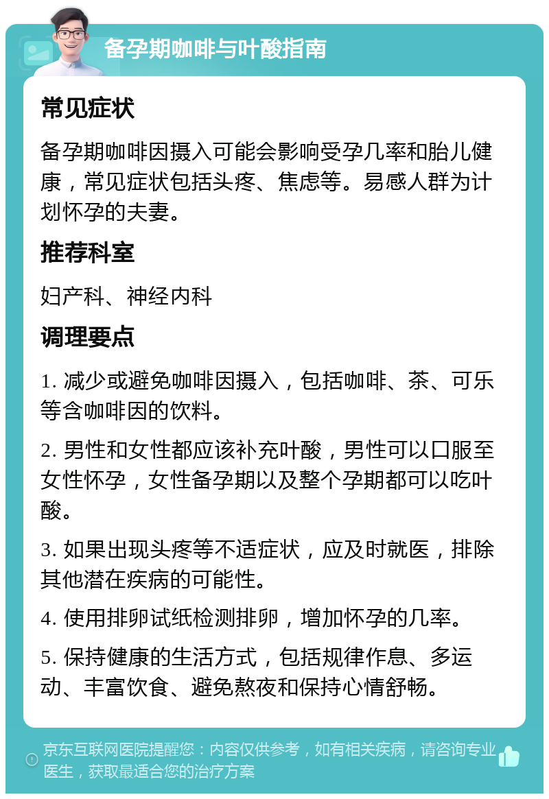 备孕期咖啡与叶酸指南 常见症状 备孕期咖啡因摄入可能会影响受孕几率和胎儿健康，常见症状包括头疼、焦虑等。易感人群为计划怀孕的夫妻。 推荐科室 妇产科、神经内科 调理要点 1. 减少或避免咖啡因摄入，包括咖啡、茶、可乐等含咖啡因的饮料。 2. 男性和女性都应该补充叶酸，男性可以口服至女性怀孕，女性备孕期以及整个孕期都可以吃叶酸。 3. 如果出现头疼等不适症状，应及时就医，排除其他潜在疾病的可能性。 4. 使用排卵试纸检测排卵，增加怀孕的几率。 5. 保持健康的生活方式，包括规律作息、多运动、丰富饮食、避免熬夜和保持心情舒畅。