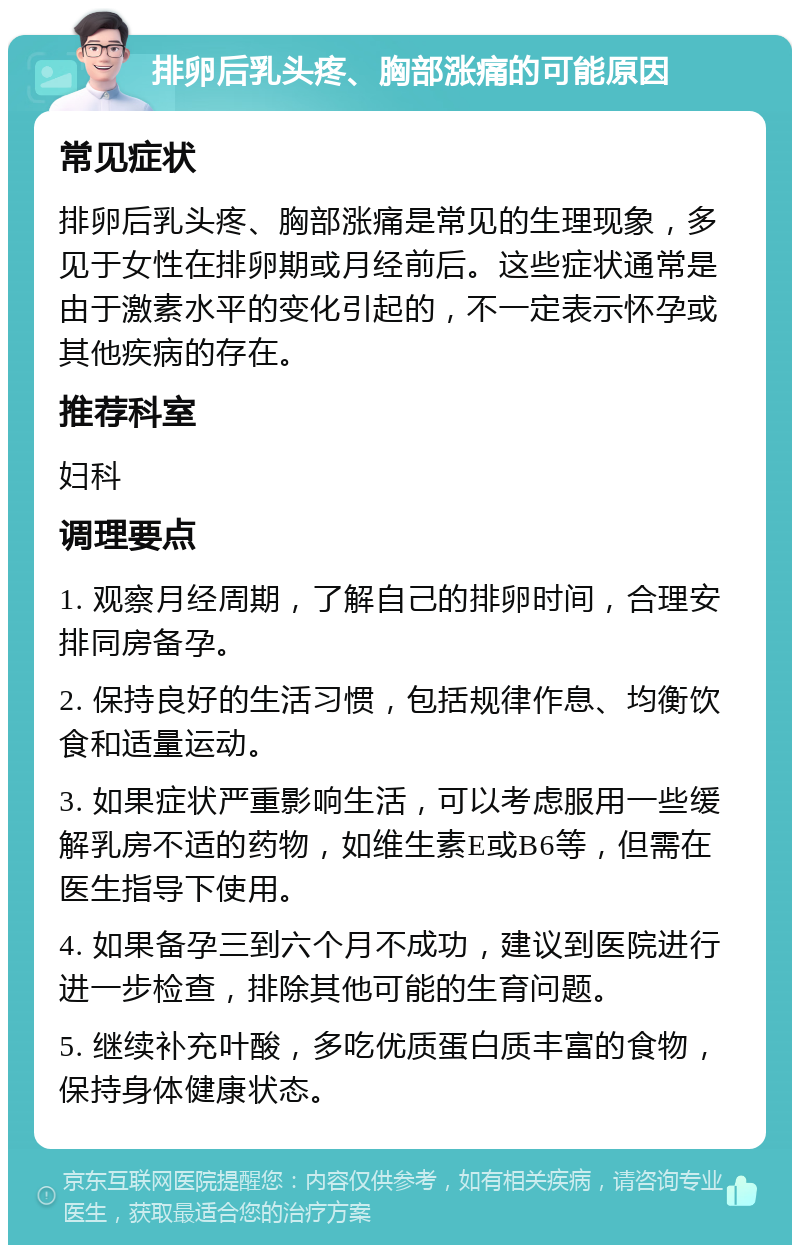 排卵后乳头疼、胸部涨痛的可能原因 常见症状 排卵后乳头疼、胸部涨痛是常见的生理现象，多见于女性在排卵期或月经前后。这些症状通常是由于激素水平的变化引起的，不一定表示怀孕或其他疾病的存在。 推荐科室 妇科 调理要点 1. 观察月经周期，了解自己的排卵时间，合理安排同房备孕。 2. 保持良好的生活习惯，包括规律作息、均衡饮食和适量运动。 3. 如果症状严重影响生活，可以考虑服用一些缓解乳房不适的药物，如维生素E或B6等，但需在医生指导下使用。 4. 如果备孕三到六个月不成功，建议到医院进行进一步检查，排除其他可能的生育问题。 5. 继续补充叶酸，多吃优质蛋白质丰富的食物，保持身体健康状态。