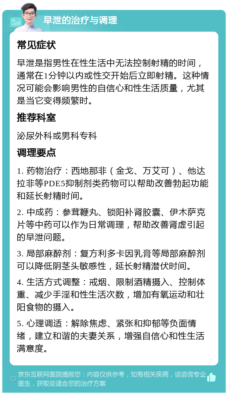 早泄的治疗与调理 常见症状 早泄是指男性在性生活中无法控制射精的时间，通常在1分钟以内或性交开始后立即射精。这种情况可能会影响男性的自信心和性生活质量，尤其是当它变得频繁时。 推荐科室 泌尿外科或男科专科 调理要点 1. 药物治疗：西地那非（金戈、万艾可）、他达拉非等PDE5抑制剂类药物可以帮助改善勃起功能和延长射精时间。 2. 中成药：参茸鞭丸、锁阳补肾胶囊、伊木萨克片等中药可以作为日常调理，帮助改善肾虚引起的早泄问题。 3. 局部麻醉剂：复方利多卡因乳膏等局部麻醉剂可以降低阴茎头敏感性，延长射精潜伏时间。 4. 生活方式调整：戒烟、限制酒精摄入、控制体重、减少手淫和性生活次数，增加有氧运动和壮阳食物的摄入。 5. 心理调适：解除焦虑、紧张和抑郁等负面情绪，建立和谐的夫妻关系，增强自信心和性生活满意度。