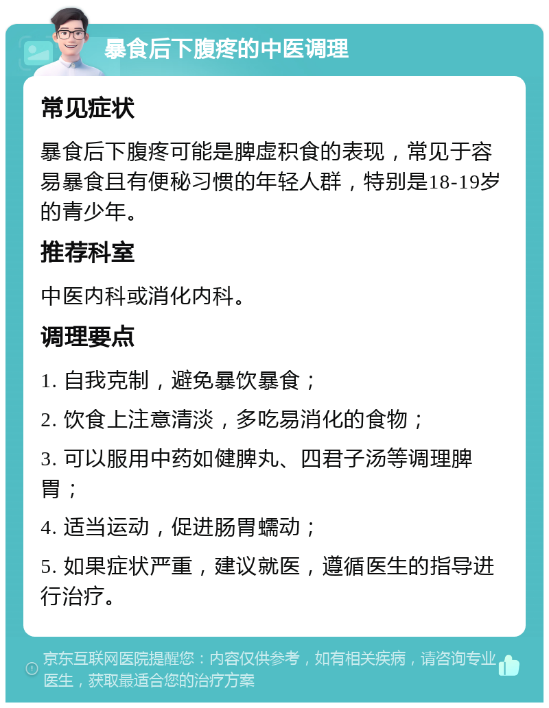 暴食后下腹疼的中医调理 常见症状 暴食后下腹疼可能是脾虚积食的表现，常见于容易暴食且有便秘习惯的年轻人群，特别是18-19岁的青少年。 推荐科室 中医内科或消化内科。 调理要点 1. 自我克制，避免暴饮暴食； 2. 饮食上注意清淡，多吃易消化的食物； 3. 可以服用中药如健脾丸、四君子汤等调理脾胃； 4. 适当运动，促进肠胃蠕动； 5. 如果症状严重，建议就医，遵循医生的指导进行治疗。