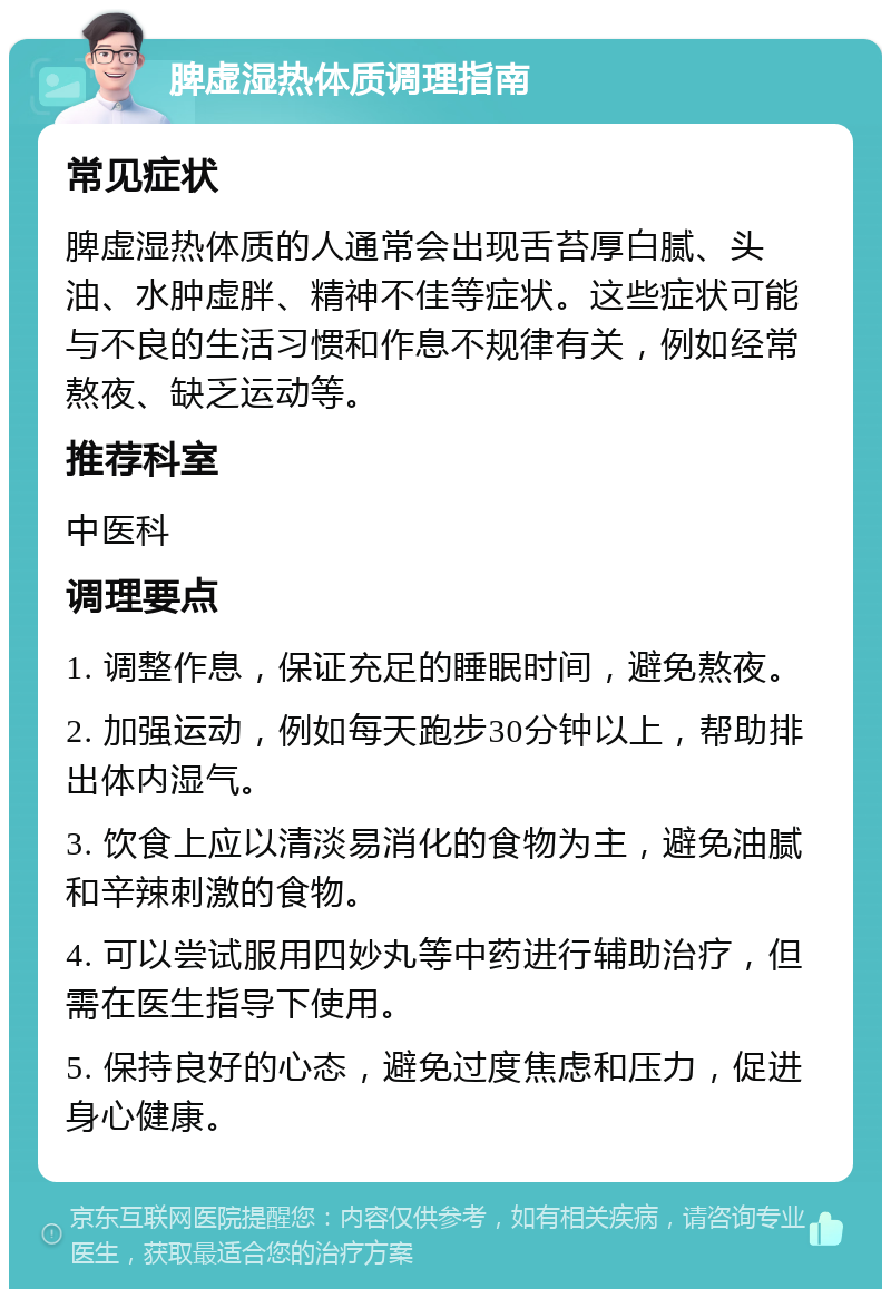 脾虚湿热体质调理指南 常见症状 脾虚湿热体质的人通常会出现舌苔厚白腻、头油、水肿虚胖、精神不佳等症状。这些症状可能与不良的生活习惯和作息不规律有关，例如经常熬夜、缺乏运动等。 推荐科室 中医科 调理要点 1. 调整作息，保证充足的睡眠时间，避免熬夜。 2. 加强运动，例如每天跑步30分钟以上，帮助排出体内湿气。 3. 饮食上应以清淡易消化的食物为主，避免油腻和辛辣刺激的食物。 4. 可以尝试服用四妙丸等中药进行辅助治疗，但需在医生指导下使用。 5. 保持良好的心态，避免过度焦虑和压力，促进身心健康。