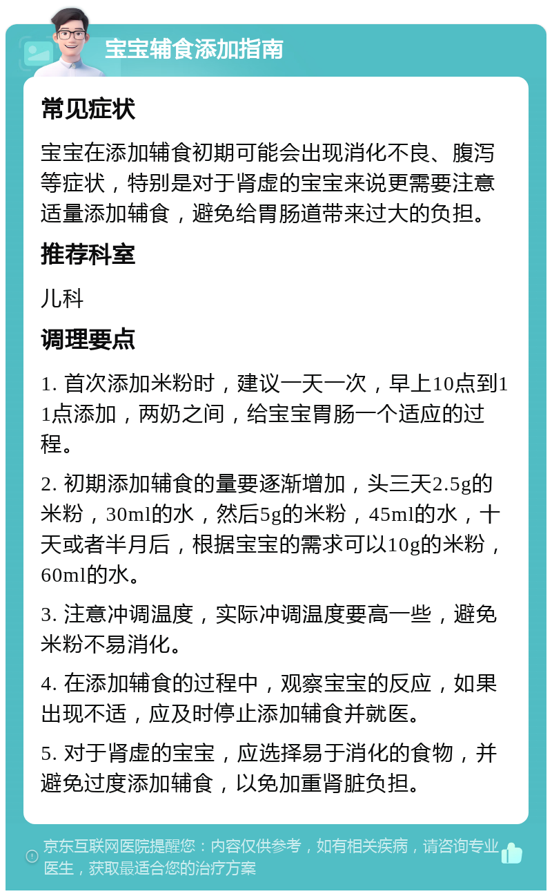 宝宝辅食添加指南 常见症状 宝宝在添加辅食初期可能会出现消化不良、腹泻等症状，特别是对于肾虚的宝宝来说更需要注意适量添加辅食，避免给胃肠道带来过大的负担。 推荐科室 儿科 调理要点 1. 首次添加米粉时，建议一天一次，早上10点到11点添加，两奶之间，给宝宝胃肠一个适应的过程。 2. 初期添加辅食的量要逐渐增加，头三天2.5g的米粉，30ml的水，然后5g的米粉，45ml的水，十天或者半月后，根据宝宝的需求可以10g的米粉，60ml的水。 3. 注意冲调温度，实际冲调温度要高一些，避免米粉不易消化。 4. 在添加辅食的过程中，观察宝宝的反应，如果出现不适，应及时停止添加辅食并就医。 5. 对于肾虚的宝宝，应选择易于消化的食物，并避免过度添加辅食，以免加重肾脏负担。