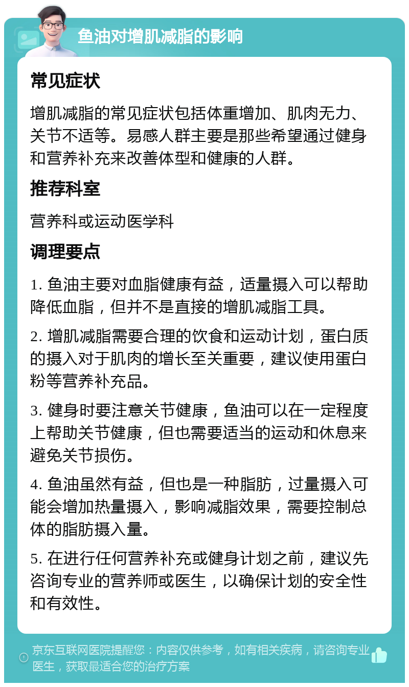 鱼油对增肌减脂的影响 常见症状 增肌减脂的常见症状包括体重增加、肌肉无力、关节不适等。易感人群主要是那些希望通过健身和营养补充来改善体型和健康的人群。 推荐科室 营养科或运动医学科 调理要点 1. 鱼油主要对血脂健康有益，适量摄入可以帮助降低血脂，但并不是直接的增肌减脂工具。 2. 增肌减脂需要合理的饮食和运动计划，蛋白质的摄入对于肌肉的增长至关重要，建议使用蛋白粉等营养补充品。 3. 健身时要注意关节健康，鱼油可以在一定程度上帮助关节健康，但也需要适当的运动和休息来避免关节损伤。 4. 鱼油虽然有益，但也是一种脂肪，过量摄入可能会增加热量摄入，影响减脂效果，需要控制总体的脂肪摄入量。 5. 在进行任何营养补充或健身计划之前，建议先咨询专业的营养师或医生，以确保计划的安全性和有效性。